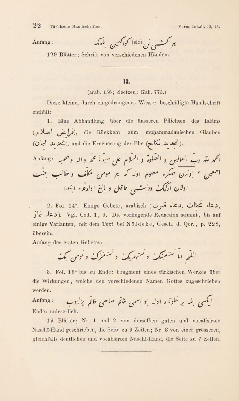 Anfang • 6/’-- — /* 129 Blätter; Schrift von verschiedenen Händen. 13. (arab. 158; Seetzen; Kah. 773.) Diese kleine, durch eingedrungenes Wasser beschädigte Handschrift enthält: 1. Eine Abhandlung über die äusseren Pflichten des Islams ((.iLol die Rückkehr zum muhammadanischen Glauben •• ^ •» und die Erneuerung der Ehe Ai J^). ^ ♦♦ • mW MW M Anfang: ^ J\ ^ jf ^ ^ ^ ^ ^ fl ^ 2. Fol. 14^. Einige Gebete, arabisch Cjts^ jU t>lpj). Vgl. Cod. 1, 9. Die vorliegende Redaction stimmt, bis auf einige Varianten, mit dem Text bei Nöldeke, Gesch. d. Qor., p. 228, überein. Anfang des ersten Gebetes: 3. Fol. 16^ bis zu Ende: Fragment eines türkischen Werkes über die Wirkungen, welche den verschiedenen Namen Gottes zugeschrieben werden. Anfang: /£. y J,| ^ Ende: unleserlich. 19 Blätter; Nr. 1 und 2 von derselben guten und vocalisirten NascM-Hand geschrieben, die Seite zu 9 Zeilen; Nr. 3 von einer grösseren, gleichfalls deutlichen und vocalisirten Naschi-Hand, die Seite zu 7 Zeilen.