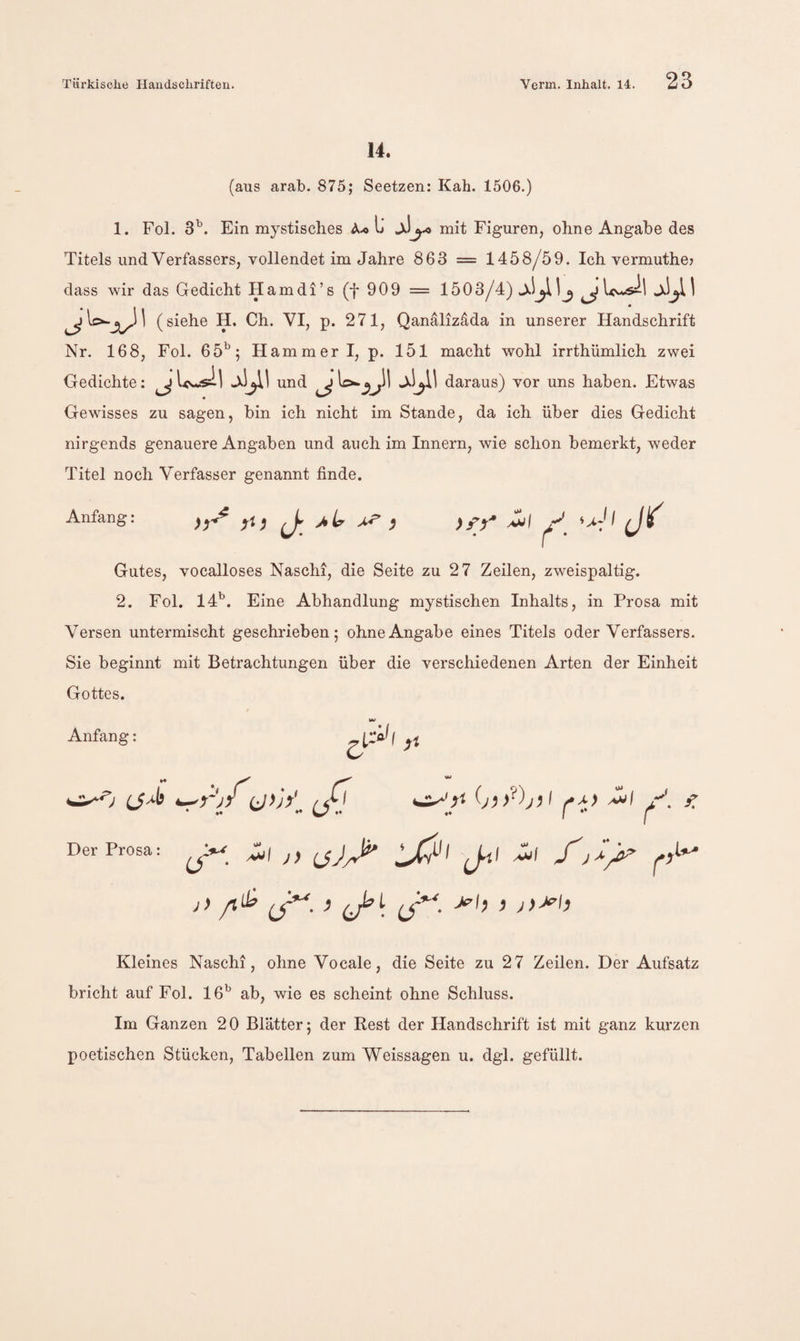 14. (aus arab. 875; Seetzen: Kah. 1506.) 1. Fol. 3’’. Ein mystisches A.« L mit Figuren, ohne Angabe des Titels und Verfassers, vollendet im Jahre 863 = 1458/59. Ich vermuthe? dass wir das Gedicht Hamdi’s (f 909 = 1503/4) JUwsil jJ^U (siehe H. Ch. VI, p. 271, Qanalizdda in unserer Handschrift Nr. 168, Fol. 65^; Hammerl, p. 151 macht wohl irrthümlich zwei Gedichte; ^und ^daraus) vor uns haben. Etwas Gewisses zu sagen, bin ich nicht im Stande, da ich über dies Gedicht nirgends genauere Angaben und auch im Innern, wie schon bemerkt, weder Titel noch Verfasser genannt finde. Anfang: \ • Gutes, vocalloses Naschi, die Seite zu 27 Zeilen, zweispaltig. 2. Fol. 14^. Eine Abhandlung mystischen Inhalts, in Prosa mit Versen untermischt geschrieben; ohne Angabe eines Titels oder Verfassers. Sie beginnt mit Betrachtungen über die verschiedenen Arten der Einheit Gottes. Anfang: 5' L>'l Ä-0 ^r'j/t/j Der Prosa '^1 y. f. -^1 )> J-ti f Kleines Naschi, ohne Vocale, die Seite zu 27 Zeilen. Der Aufsatz bricht auf Fol. 16^^ ab, wie es scheint ohne Schluss. Im Ganzen 20 Blätter; der Rest der Handschrift ist mit ganz kurzen poetischen Stücken, Tabellen zum Weissagen u. dgl. gefüllt.