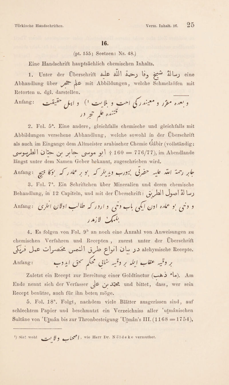 16. (pt. 155; Seetzen: Nr. 48.) Eine Handschrift hauptsächlich chemischen Inhalts. w 1. Unter der Überschrift ^111 eine Abhandlung über mit Abbildungen, welche Schmelzöfen mit Retorten u. dgl. darstellen. ) J/'' ^ Anfang: J-ii} (* ♦♦ ♦ it 6 2. Fol. 5®. Eine andere, gleichfalls chemische und gleichfalls mit Abbildungen versehene Abhandlung, welche sowohl in der Überschrift r als auch im Eingänge dem Altmeister arabischer Chemie Gäbir (vollständig; I ^ f 160 = 776/77), im Abendlande längst unter dem Namen Geber bekannt, zugeschrieben wird. . »♦ Anfang: fj' J j V JJ-' ^1 J 3. Fol. 7h Ein Schriftchen über Mineralien und deren chemische Behandlung, in 12 Capiteln, und mit der Überschrift: 1 aI Anfang: ^If^l ^Ul:? J))jl ^ (jA V ^ 4. Es folgen von Fol. an noch eine Anzahl von Anweisungen zu chemischen Verfahren und Recepten , zuerst unter der Überschrift J 1 alchymische Recepte. Anfang: .^,^1 J» // Jt- y >/ y Zuletzt ein Recept zur Bereitung einer Goldtinctur (»^ib j ^U). Am * Ende nennt sich der Verfasser und bittet, dass, Aver sein Recept benütze, auch für ihn betep möge. 5. Fol. 18^. Folgt, nachdem viele Blätter ausgerissen sind, auf schlechtem Papier und beschmutzt ein Verzeichniss aller 'utmänischen Sultane von 'Utmän bis zur Thronbesteigung 'Utman’s III. (1168 =1754), ü 'Sic! •wohl , •wie Herr Dr. Nöldeke vernnitliet.