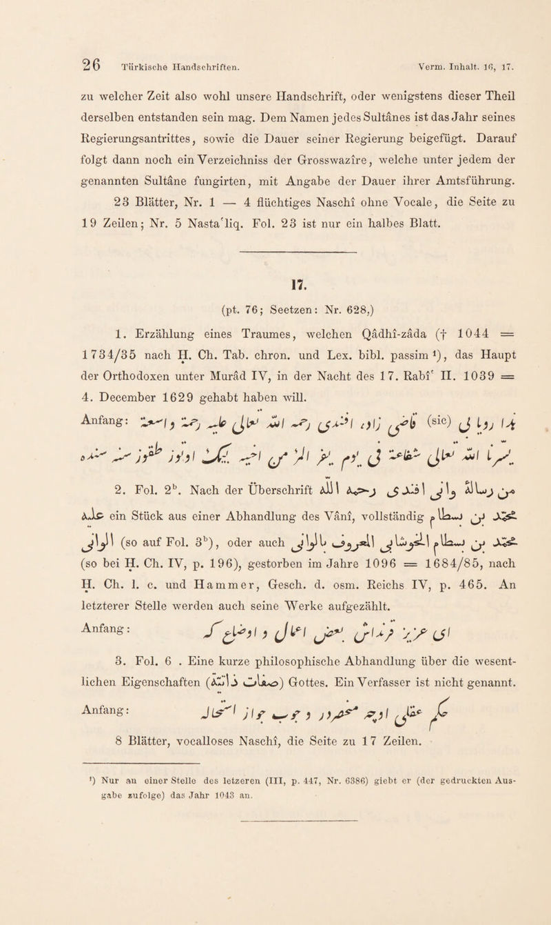 ZU welcher Zeit also wohl unsere Handschrift, oder wenigstens dieser Theil derselben entstanden sein mag. Dem Namen jedes Sultanes ist das Jahr seines Regierungsantrittes, sowie die Dauer seiner Regierung beigefügt. Darauf folgt dann noch ein Verzeichniss der Grosswazire, welche unter jedem der genannten Sultane fungirten, mit Angabe der Dauer ihrer Amtsführung. 23 Blätter, Nr. 1 — 4 flüchtiges Naschi ohne Vocale, die Seite zu 19 Zeilen; Nr. 5 Nasta'liq. Fol. 23 ist nur ein halbes Blatt. n. (pt. 76; Seetzen: Nr. 628,) 1. Erzählung eines Traumes, welchen Qadhi-zäda (f 1044 = 1734/35 nach H. Ch. Tab. chron. und Lex. bibl. passim i), das Haupt der Orthodoxen unter Muräd IV, in der Nacht des 17. Rabi' H. 1039 = 4. December 1629 gehabt haben will. *• Anfang: (sic) J 0Ä-- vTh iJ:!. >'/ >1 (J 2. Fol. 2^. Nach der Überschrift aÜI AaIp ein Stück aus einer Abhandlung des Väni, vollständig (so auf Fol. , oder auch j ^ 1... J (so bei H. Ch. IV, p. 196), gestorben im Jahre 1096 = 1684/85, nach H. Ch. 1. c. und Hammer, Gesch. d. osm. Reichs IV, p. 465. An letzterer Stelle werden auch seine Werke aufgezählt. Anfang: Xi (J' 3. Fol. 6 . Eine kurze philosophische Abhandlung über die wesent- liehen Eigenschaften (AL 13 OU^) Gottes. Ein Verfasser ist nicht genannt. »• Anfang: Ji^-I ^ 8 Blätter, vocalloses Naschi, die Seite zu 17 Zeilen. q Nur an einer Stelle des letzeren (III, p. 447, Nr. 6386) giebt er (der gedruckten Aus¬ gabe zufolge) das Jahr 1043 an.