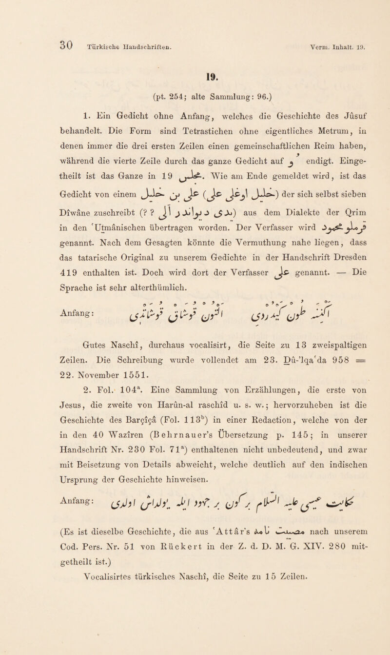 10. (pt. 254; alte Sammlung: 96.) 1. Ein Gedicht ohne Anfang, welches die Geschichte des Jüsuf behandelt. Die Form sind Tetrastichen ohne eigentliches Metrum, in denen immer die drei ersten Zeilen einen gemeinschaftlichen Reim haben, während die vierte Zeile durch das ganze Gedicht auf j endigt. Einge- theilt ist das Ganze in 19 Wie am Ende gemeldet wird, ist das Gedicht von einem selbst sieben Diwane zuschreibt jsAyJ c^A*) aus dem Dialekte der Qrim in den 'Utmänischen übertragen worden. Der Verfasser wird genannt. Nach dem Gesagten könnte die Vermuthung nahe liegen, dass das tatarische Original zu unserem Gedichte in der Handschrift Dresden 419 enthalten ist. Doch wird dort der Verfasser genannt. — Die Sprache ist sehr alterthümlich. Anfang: 9 ** j > V •*/ / I ijy^' (Jh^r! tiy dl Gutes Naschi, durchaus vocalisirt, die Seite zu 13 zweispaltigen Zeilen. Die Schreibung wurde vollendet am 23. Dü-’lqa'da 958 = 22. November 1551. 2. Fol. 104^. Eine Sammlung von Erzählungen, die erste von Jesus, die zweite von Harün-al raschid u. s. w.; hervorzuheben ist die Geschichte des Bar9i9ä (Fol. 113^) in einer Redaction, welche von der •• in den 40 Waziren (Behrnauer’s Übersetzung p. 145; in unserer Handschrift Nr. 230 Fol. 71^) enthaltenen nicht unbedeutend, und zwar mit Beisetzung von Details abweicht, welche deutlich auf den indischen Ursprung der Geschichte hinweisen. Anfang: ^ (Es ist dieselbe Geschichte, die aus 'Attar’s nach unserem «*• Cod. Pers. Nr. 51 von Rückert in der Z. d. D. M. G. XIV. 280 mit- getheilt ist.) Vocalisirtes türkisches Naschi, die Seite zu 15 Zeilen.