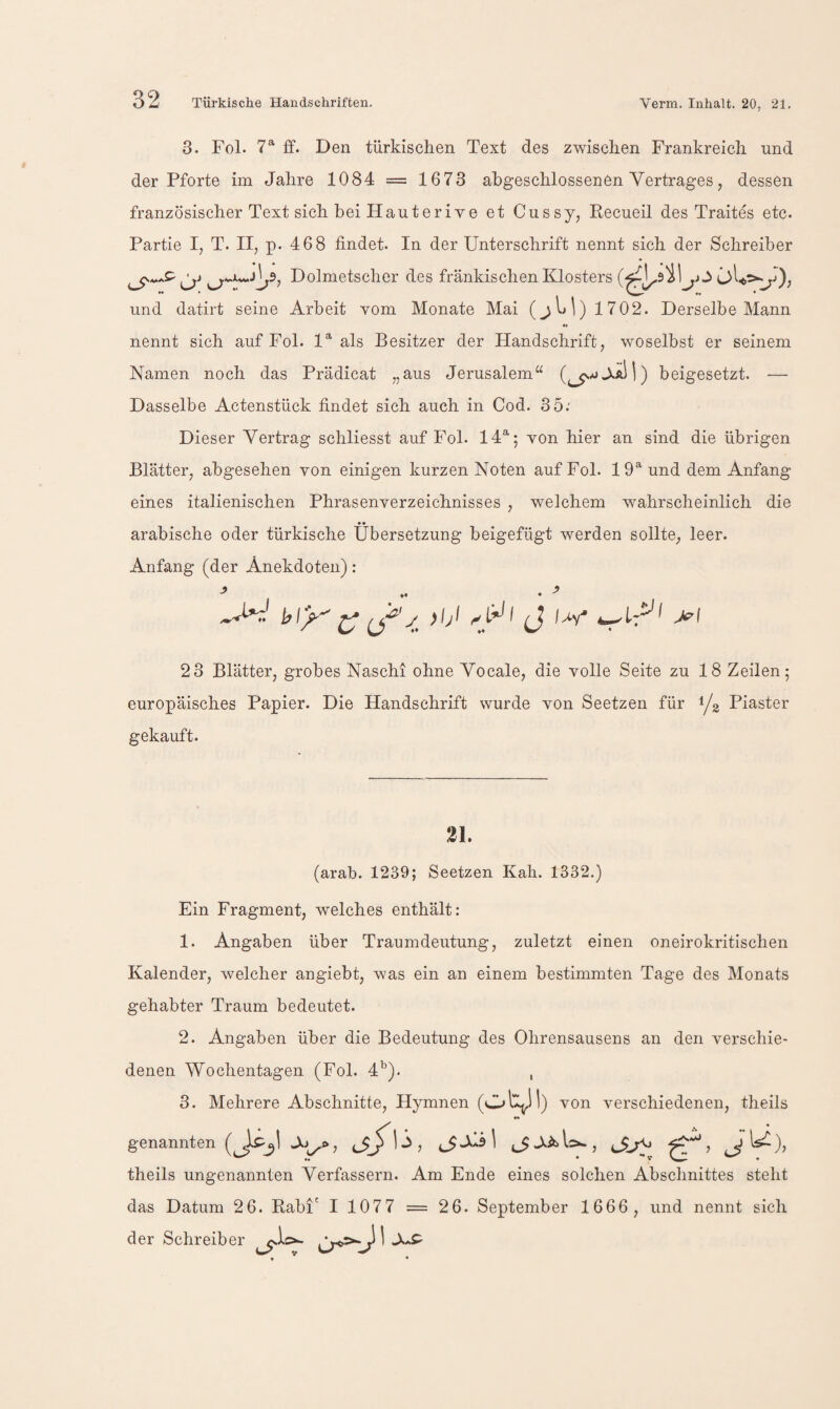 3. Fol. 7^ ff. Den türkischen Text des zwischen Frankreich und der Pforte im Jahre 1084 = 1673 abgeschlossenen Vertrages, dessen französischer Text sich bei Hauterive et Cussy, Recueil des Traites etc. Partie I, T. II, p. 468 findet. In der Unterschrift nennt sich der Schreiber Dolmetscher des fränkischen Klosters und datirt seine Arbeit vom Monate Mai 1702. Derselbe Mann nennt sich auf Fol. 1^ als Besitzer der Handschrift, woselbst er seinem Namen noch das Prädicat „aus Jerusalem beigesetzt. — Dasselbe Actenstück findet sich auch in Cod. 35.' Dieser Vertrag schliesst auf Fol. 14®'; von hier an sind die übrigen Blätter, abgesehen von einigen kurzen Noten auf Fol. 19® und dem Anfang eines italienischen Phrasenverzeichnisses , welchem wahrscheinlich die arabische oder türkische Übersetzung beigefügt werden sollte^ leer. Anfang (der Anekdoten): 23 Blätter, grobes Naschi ohne Vocale, die volle Seite zu 18 Zeilen; europäisches Papier. Die Handschrift wurde von Seetzen für 1/2 Piaster gekauft. 21. (arab. 1239; Seetzen Kah. 1332.) Ein Fragment, welches enthält: 1. Angaben über Traumdeutung, zuletzt einen oneirokritischen Kalender, welcher angiebt, was ein an einem bestimmten Tage des Monats gehabter Traum bedeutet. 2. Angaben über die Bedeutung des Ohrensausens an den verschie¬ denen Wochentagen (Fol. d'^). , 3. Mehrere Abschnitte, Hymnen (Ol^SI) von verschiedenen, theils genannten 1 j^AÄ>li>-, theils ungenannten Verfassern. Am Ende eines solchen Abschnittes steht das Datum 26. Rabl' I 1077 = 26. September 1666, und nennt sich der Schreiber ^