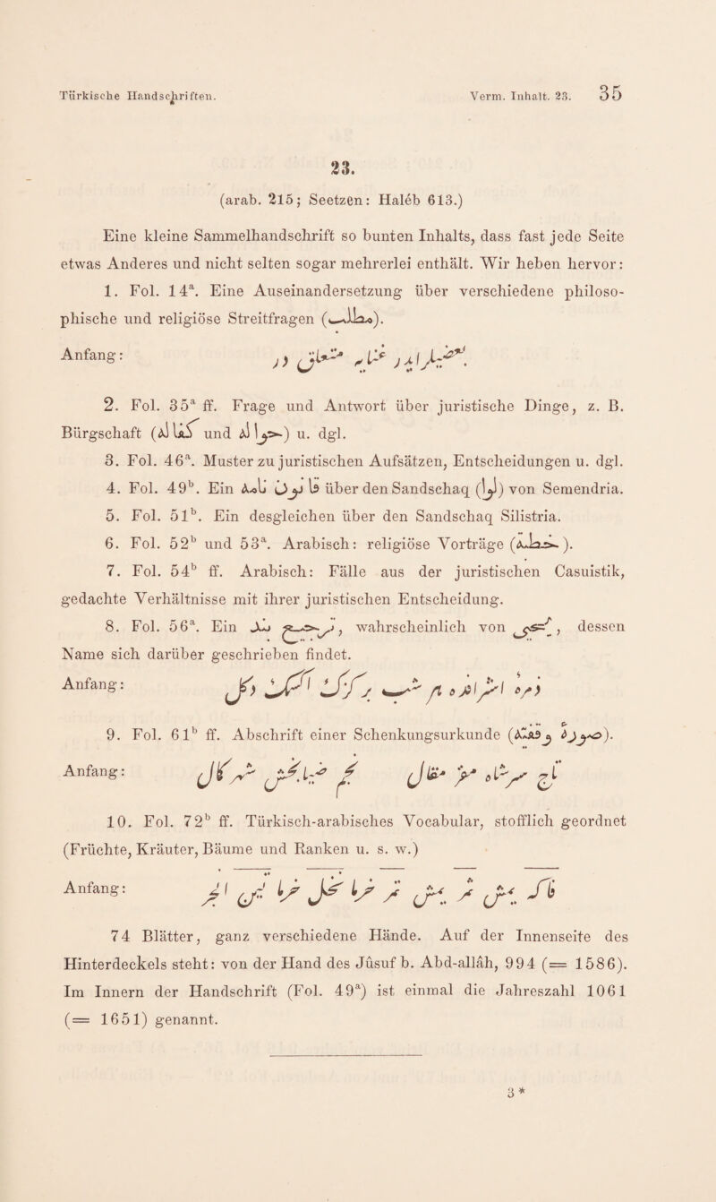 23. (arab. 215; Seetzen: Haleb 613.) Eine kleine Sammelhandsclirift so bunten Inhalts, dass fast jede Seite etwas Anderes und nicht selten sogar mehrerlei enthält. Wir heben hervor: 1. Fol. 14^. Eine Auseinandersetzung über verschiedene philoso¬ phische und religiöse Streitfragen (wi.iLi.o). Anfang: ^ ^ 2. Fol. 35^ ff. Frage und Antwort über juristische Dinge, z. ß. Bürgschaft und u. dgl. 3. Fol. 46'‘. Muster zu juristischen Aufsätzen, Entscheidungenu. dgl. 4. Fol. 49^. Ein A.ol» Is über den Sandschaq (1^1) von Semendria. 5. Fol. 51’. Ein desgleichen über den Sandschaq Silistria. 6. Fol. 52’ und 53^ Arabisch: religiöse Vorträge 7. Fol. öd’ ff. Arabisch: Fälle aus der juristischen Casuistik, gedachte Verhältnisse mit ihrer juristischen Entscheidung. 8. Fol. 56^. Ein , wahrscheinlich von , dessen Name sich darüber geschrieben findet. Anfang: • »« (> 9. Fol. 61’ ff. Abschrift einer Schenkungsurkunde (öIslSj Anfang: JC 10. Fol. 72’ ff. Türkisch-arabisches Vocabular, stofflich geordnet (Früchte, Kräuter, Bäume und Ranken u. s. w.) Anfang: ^ J 74 Blätter, ganz verschiedene Hände. Auf der Innenseite des Hinterdeckels steht: von der Hand des Jüsuf b. Abd-allah, 994 (= 1586). Im Innern der Handschrift (Fol. 49^) ist einmal die Jahreszahl 1061 (== 1651) genannt.