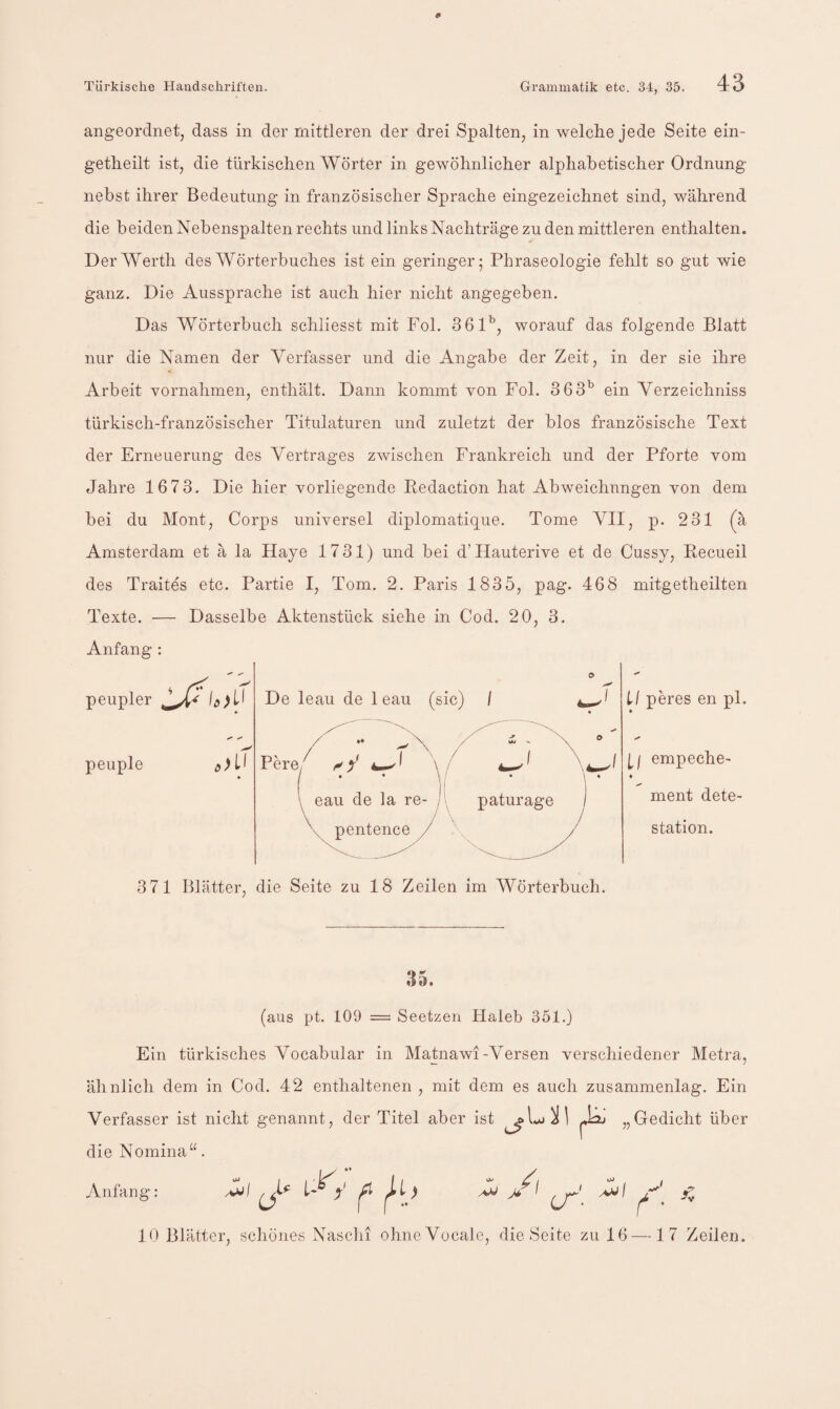 angeordnet, dass in der mittleren der drei Spalten, in welche jede Seite ein- g-etheilt ist, die türkischen Wörter in gewöhnlicher alphabetischer Ordnung nebst ihrer Bedeutung in französischer Sprache eingezeichnet sind, während die beiden Nebenspalten rechts und links Nachträge zu den mittleren enthalten. Der Werth des Wörterbuches ist ein geringer; Phraseologie fehlt so gut wie ganz. Die Aussprache ist auch hier nicht angegeben. Das Wörterbuch schliesst mit Fol. 361’^, worauf das folgende Blatt nur die Namen der Verfasser und die Angabe der Zeit, in der sie ihre Arbeit vornahmen, enthält. Dann kommt von Fol. 363^ ein Verzeichniss türkisch-französischer Titulaturen und zuletzt der blos französische Text der Erneuerung des Vertrages zwischen Frankreich und der Pforte vom Jahre 1673. Die hier vorliegende Eedaction hat Abweichnngen von dem bei du Mont, Corps universel diplomatique. Tome VII, p. 231 (^ä Amsterdam et ä la Haye 1731) und bei d’Hauterive et de Cussy, Recueil des Traites etc. Partie I, Tom. 2. Paris 1835, pag. 468 mitgetheilten Texte. — Dasselbe Aktenstück siehe in Cod. 20, 3. Anfang : peupler peuple ,)il De leau de 1 eau (sic) / Pere/ ^ f « • eau de la re pentence LI peres en pl. ll empeche- ment dete- station. 371 Blätter, die Seite zu 18 Zeilen im Wörterbuch. 35. (aus pt. 109 = Seetzen Haleb 351.) Ein türkisches Vocabular in Matnawi-Versen verschiedener Metra, ähnlich dem in Cod. 42 enthaltenen , mit dem es auch zusammenlag. Ein Verfasser ist nicht genannt, der Titel aber ist „Gedicht über die Nomina“. Anfang: O» , OJ 10 Blätter, schönes Naschi ohneVocale, die Seite zu 16 —17 Zeilen.