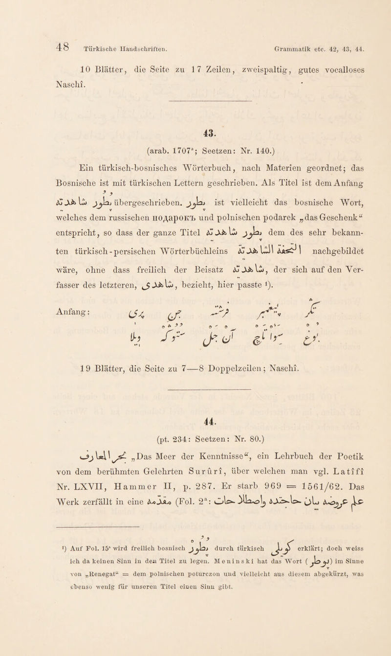 10 Blätter, die Seite zu 17 Zeilen, zweispaltig, gutes vocalloses Nasclii. 43. (arab. 1707®; Seetzen: Nr, 140.) Ein türkiscli-bosnisclies Wörterbuch, nach Materien geordnet; das Bosnische ist mit türkischen Lettern geschrieben. Als Titel ist dem Anfang juLij übergeschrieben. ist vielleicht das bosnische Wort, welches dem russischen no/i,üpOKT> und polnischen podarek „dasGeschenk“ entspricht, so dass der ganze Titel dem des sehr bekann- ten türkisch-persischen Wörterbüchleins JJs IaI 1 nachgebildet wäre, ohne dass freilich der Beisatz A'-XiblA, der sich auf den Ver¬ fasser des letzteren, ^ bezieht, hier passte i). Anfang if, ' o ft ^ o ^ o cl-e;' /r o - t Ir A o ’ u'- 19 Blätter, die Seite zu 7—8 Doppelzeilen; Naschi. 44. (pt. 234: Seetzen: Nr. 80.) „Das Meer der Kenntnisse“, ein Lehrbuch der Poetik von dem berühmten Gelehrten Surüri, über welchen man vgl. Latifi Nr. LXVII, Hammer II, p. 287. Er starb 969 = 1561/62. Das Werk zerfällt in eine (Fol. 2^: Ol 0 Auf Fol. 15“ wird freilich bosnisch jy durch türkisch ,L^ erklärt; doch weiss ich da keinen Sinn in den Titel zu legen. Meninski hat das Wort ( im Sinne ^ V von „Renegat“ = dem polnischen poturczon und vielleicht aus diesem abgekürzt, was ebenso wenig für unseren Titel einen Sinn gibt.