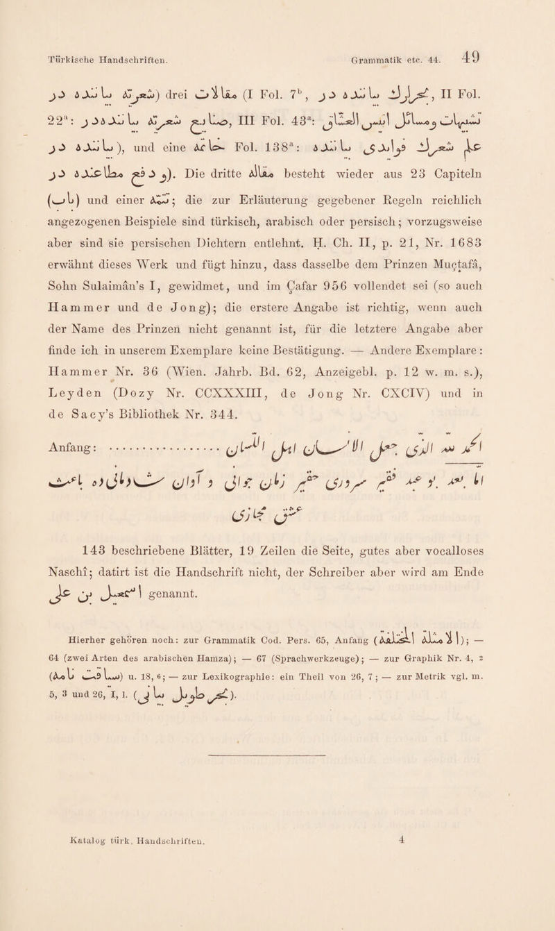 drei O'^Iä.o (I Fol. 7^, L> Fol. 22‘^: d^^siZi «.j L.O, III Fol. 43^: *•• *. *♦ 5J.AiLj)^ und eine ^rlo- Fol. 138^: ^ M ♦ »• . .. I jJ ijL^plia.« ^ ^). Die dritte aIIÄ.« bestellt wieder aus 23 Capiteln (^14 und einer ; die zur Erläuterung gegebener Regeln reichlich angezogenen Beispiele sind türkisch, arabisch oder persisch; vorzugsweise aber sind sie persischen Dichtern entlehnt. H. Ch. II, p. 21, Nr. 1683 erwähnt dieses Werk und fügt hinzu, dass dasselbe dem Prinzen Mu9tafä, Sohn Sulaimän’s I, gewidmet, und im ^afar 956 vollendet sei (so auch H ammer und de Jong); die erstere Angabe ist richtig, wenn auch der Name des Prinzen nicht genannt ist, für die letztere Angabe aber finde ich in unserem Exemplare keine Bestätigung. — Andere Exemplare : H ammer Nr. 36 (Wien. Jahrb. Bd. 62, Anzeigebl. p. 12 w. m. s.), Leyden (Dozy Nr. CCXXXIII, de Jong Nr. CXCIV) und in de Sacy’s Bibliothek Nr. 344. Anfang: .^ ' J-ii ß JijT rf 4. U' 143 beschriebene Blätter, 19 Zeilen die Seite, gutes aber vocalloses Naschi; datirt ist die Handschrift nicht, der Schreiber aber wird am Ende > O’ ^ 1 genannt. • .♦ Hierher gehören noch: zur Grammatik Cod. Pers. 65, Anfang ^ |); — 64 (zwei Arten des arabischen Hamza); — 67 (Sprachwerkzeuge); — zur Graphik Nr. 4, 3 U l u. 18, 6; — zur Lexikographie: ein Theil von 26, 7 ; — zur Metrik vgl. m. 5, 3 und 26,4, 1. L Katalog türk, Handschriften. 4