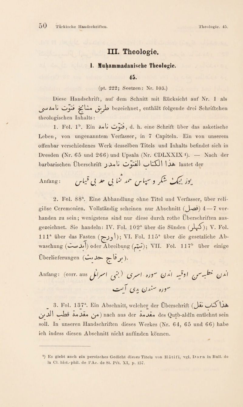 III. Theologie. 1. Muhammadanische Theologie. 45. (pt. 222; Seetzen: Nr. 103.) Diese Handschrift, auf dem Schnitt mit Rücksicht auf Nr. 1 als bezeichnet, enthält folgende drei Schriftchen theologischen Inhalts: I • • 1. Fol. 1'. Ein Ä.OU , d. h. eine Schrift über das asketische Leben, von ungenanntem Verfasser, in 7 Capiteln. Ein von unserem offenbar verschiedenes Werk desselben Titels und Inhalts befindet sich in Dresden (Nr. 65 und 266) und Upsala (Nr. CDLXXIX i). — Nach der barbarischen Überschrift 1 J^ib lautet der Anfang: P (jh ^ ß 2. Fol. 88^. Eine Abhandlung ohne Titel und Verfasser, über reli¬ giöse Ceremonien. Vollständig scheinen nur Abschnitt (3'^) 4—7 vor- • • handen zu sein; wenigstens sind nur diese durch rothe Überschriften aus¬ gezeichnet. Sie handeln: IV. Fol. 102®' über die Sünden (jA); V- Fol- 111® über das Fasten VI. Fol. 115® über die gesetzliche Ab¬ waschung J.jI) oder Abreibung (-A.»); VII. Fol. 117’^ über einige Überlieferungen ^li^j). Anfang: (corr. aus ) (J^^f ^'1 3. Fol. 137®, Ein Abschnitt, welcher der Überschrift JJb 3 \ ^ ) nach aus der des Qutb-aldin entlehnt sein ** * soll. In unseren Handschriften dieses Werkes (Nr. 64, 65 und 66) habe ich indess diesen Abschnitt nicht auffinden können. ■i) Es giebt auch ein persisches Gedicht dieses Titels von Ilutifi, vgl. Dorn in Bull, de la Cl. hist.-phil. de l’Ac. de St. Pet. XI, p. 157.