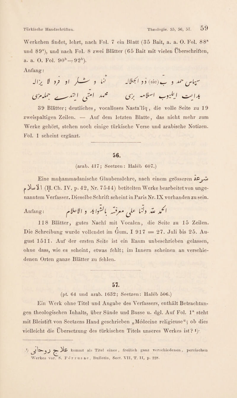 Werkchen findet, lehrt, nach Fol. 7 ein Blatt (35 Bait, a. a. 0. Fol. 88* «• und 89*), und nach Fol. 8 zwei Blätter (65 Bait mit AÜelen Überschriften, a. a. 0. Fol. 90*^ —92'^). Anfang: 39 Blätter; deutliches, vocalloses Nasta’liq, die volle Seite zu 19 zweispaltigen Zeilen. — Auf dem letzten Blatte, das nicht mehr zum Werke gehört, stehen noch einige türkische Verse und arabische Notizen. Fol. 1 scheint ergänzt. 56. (arab. 417; Seetzen: Haleb 607.) Eine muhammadanische Glaubenslehre, nach einem grösseren ^ ] (H. Ch. IV. p. 42, Nr. 7544) betitelten Werke bearbeitet von unge¬ nanntem Verfasser. Dieselbe Schrift scheint in Paris Nr. IX vorhanden zu sein. Anfang: 118 Blätter, gutes Nach! mit Vocalen, die Seite zu 15 Zeilen. f Die Schreibung wurde vollendet im Gum. I 917 = 27. Juli bis 2 5. Au¬ gust 1511. Auf der ersten Seite ist ein Kaum unbeschrieben gelassen, ohne dass, wie es scheint, etwas fehlt; im Innern scheinen an verschie¬ denen Orten ganze Blätter zu fehlen. 57. (pt. 64 und arab. 1632; Seetzen: Haleb 506.) Ein Werk ohne Titel und Angabe des Verfassers, enthält Betrachtun¬ gen theologischen Inhalts, über Sünde und Busse u. dgl. Auf Fol. 1* steht mit Bleistift von Seetzens Hand geschrieben „Medecine religieuse^^; ob dies vielleicht die Übersetzung des türkischen Titels unseres Werkes ist? !)• .0 ^ kommt als Titel eines, freilich ganz verschiedenen, persischen Werkes vor. S. Ferrusac, Bulletin, Sect. VTf, T. 1 f, p. 22S.