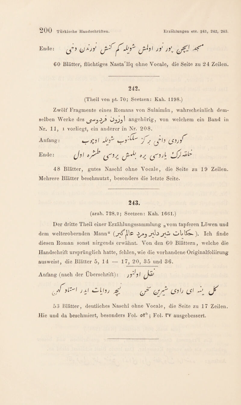 Ende: (ji f jy' jy'... 60 Blätter, flüchtiges Nasta'liq ohne Vocale, die Seite zu 24 Zeilen. 242. (Theil von pt. 70; Seetzen: Kah. 1198.) Zwölf Fragmente eines Eomans von Sulaimän, wahrscheinlich dem¬ selben Werke des angehörig, von welchem ein Band in Nr. 11, 1 vorliegt, ein anderer in Nr. 208. Anfang; (J>jy^ Ende; JjSl- 48 Blätter, gutes Naschi ohne Vocale, die Seite zu 19 Zeilen. Mehrere Blätter beschmutzt, besonders die letzte Seite. 243. (arab. 728,2; Seetzen: Kah. 1661.) Der dritte Theil einer Erzählungssammlung „vom tapferen Löwen und dem welterobernden Mann“ Ol»l5^). Ich finde 1 diesen Roman sonst nirgends erwähnt. Von den 60 Blättern, welche die Handschrift ursprünglich hatte, fehlen, wie die vorhandene Originalfoliirung ausweist, die Blätter 5, 14 — 17, 20, 35 und 36. «* * I / ^ Anfang (nach der Überschrift): /j^ *4 53 Blätter, deutliches Naschi ohne Vocale, die Seite zu 1 7 Zeilen, Hie und da beschmiert, besonders Fol. Fol. TV ausgebessert.