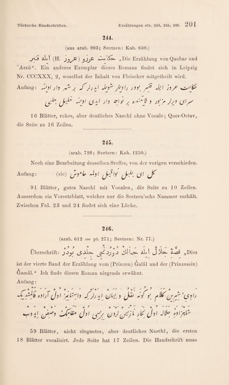 244. (aus arab. 993; Seetzen: Kah. 830.) aLI (h. wv» 1$!^ „Die Erzählung von Qanbar und •« «• 'Arzü‘h Ein anderes Exemplar dieses Romans findet sich in Leipzig Nr. CCCXXX, 2, woselbst der Inhalt von Fleischer mitgetheilt wird. Anfang: ^•)l jl) y J) 4.'^ J^y^ (j- (j'/^ 16 Blätter, rohes, aber deutliches Nascht ohne Vocale; Quer-Octav, die Seite zu 16 Zeilen. 245. (arab. 726; Seetzen: Kah. 1250.) Noch eine Bearbeitung desselben Stoffes, von der vorigen verschieden. Anfang: (sic) ^ 91 Blätter, gutes Naschi mit Vocalen, die Seite zu 10 Zeilen. Ausserdem ein Vorsetzblatt, welches nur die Seetzen’sche Nummer enthält. Zwischen Fol. 23 und 24 findet sich eine Lücke. 246. (arab, 612 = pt. 271; Seetzen: Nr. 77.) -9 ^ Dies Überschrift: aL I »J ist der vierte Band der Erzählung vom (Prinzen) Galäl und der (Prinzessin) (jamäl. “ Ich finde diesen Roman nirgends erwähnt. Anfang: Oft ft O o'' o ft (Jf’ J-*' (S/. V J>< 59 Blätter, nicht elegantes, aber deutliches Naschi, die ersten 18 Blätter vocalisirt. Jede Seite hat 17 Zeilen. Die Handschrift muss