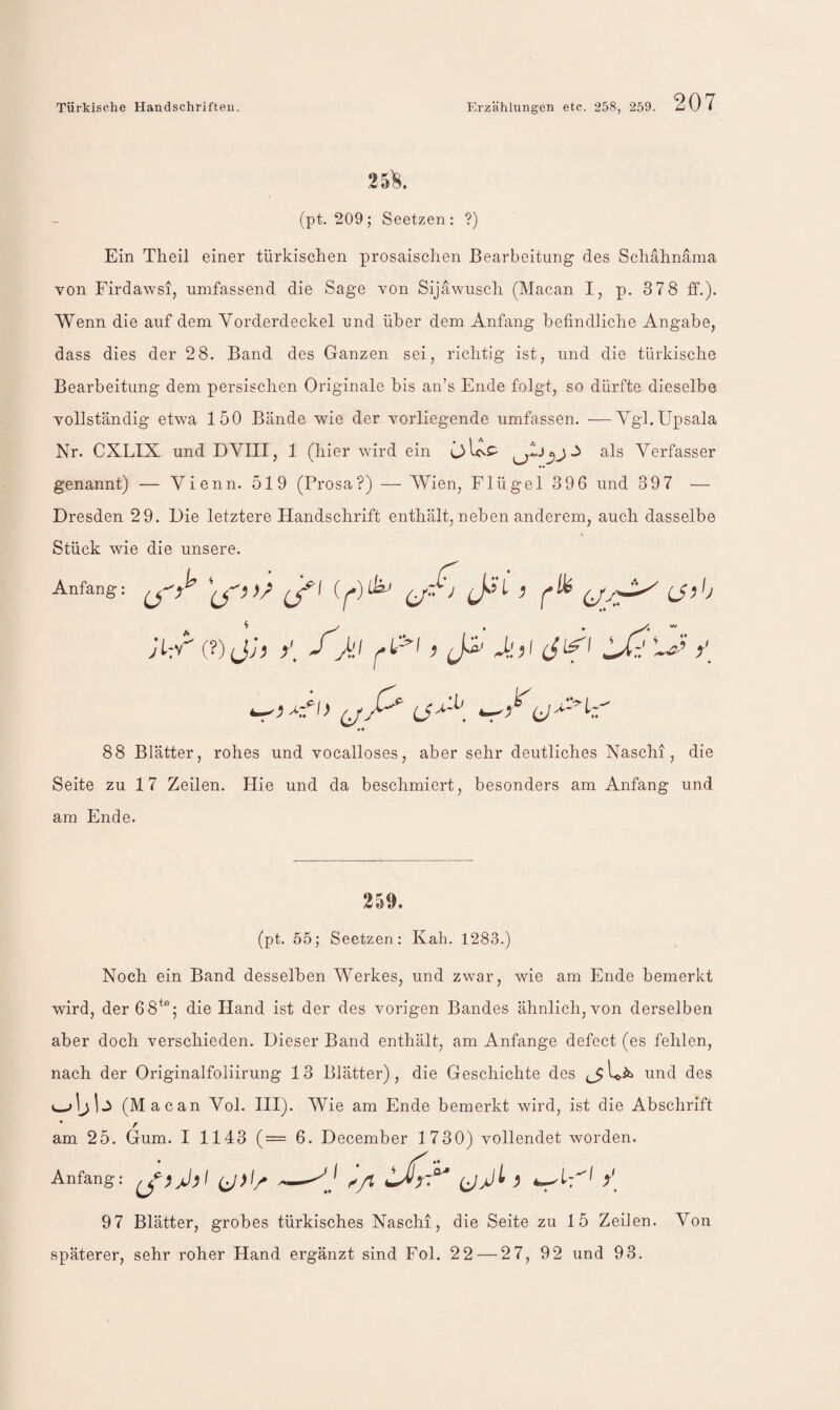 25^. (pt. 209; Seetzen : ?) Ein Theil einer türkischen prosaischen Bearbeitung des Schähnäma von Firdawsi, umfassend die Sage von Sijawusch (Macan I, p. 378 ff.). Wenn die auf dem Vorderdeckel und über dem Anfang befindliche Angabe, dass dies der 28. Band des Ganzen sei, richtig ist, und die türkische Bearbeitung dem persischen Originale bis an’s Ende folgt, so dürfte dieselbe vollständig etwa 150 Bände wie der vorliegende umfassen. —Vgl.Upsala Nr. CXLIX und DVIII, 1 (hier wird ein als Verfasser *« genannt) — Vienn. 519 (Prosa?) — Wien, Flügel 396 und 39 7 — Dresden 29. Die letztere Handschrift enthält, neben anderem, auch dasselbe Stück wie die unsere. Anfang* r Atl^i JL:<(?) jij y_ ) (A' Jdii y (jß'' (jA 88 Blätter, rohes und vocalloses, aber sehr deutliches Naschi, die Seite zu 17 Zeilen. Hie und da beschmiert, besonders am Anfang und am Ende. 259. (pt. 55; Seetzen: Kah. 1283.) Noch ein Band desselben Werkes, und zwar, wie am Ende bemerkt wird, der 68^®; die Hand ist der des vorigen Bandes ähnlich, von derselben aber doch verschieden. Dieser Band enthält, am Anfänge defect (es fehlen, nach der Originalfoliirung 13 Blätter), die Geschichte des und des (Mao an Vol. HI). Wie am Ende bemerkt wird, ist die Abschrift am 25. Gum. I 1143 (= 6. December 1730) vollendet worden. Anfang: A ß y[ 97 Blätter, grobes türkisches Naschi, die Seite zu 15 Zeilen. Von späterer, sehr roher Hand ergänzt sind Fol. 22 — 27, 92 und 93.