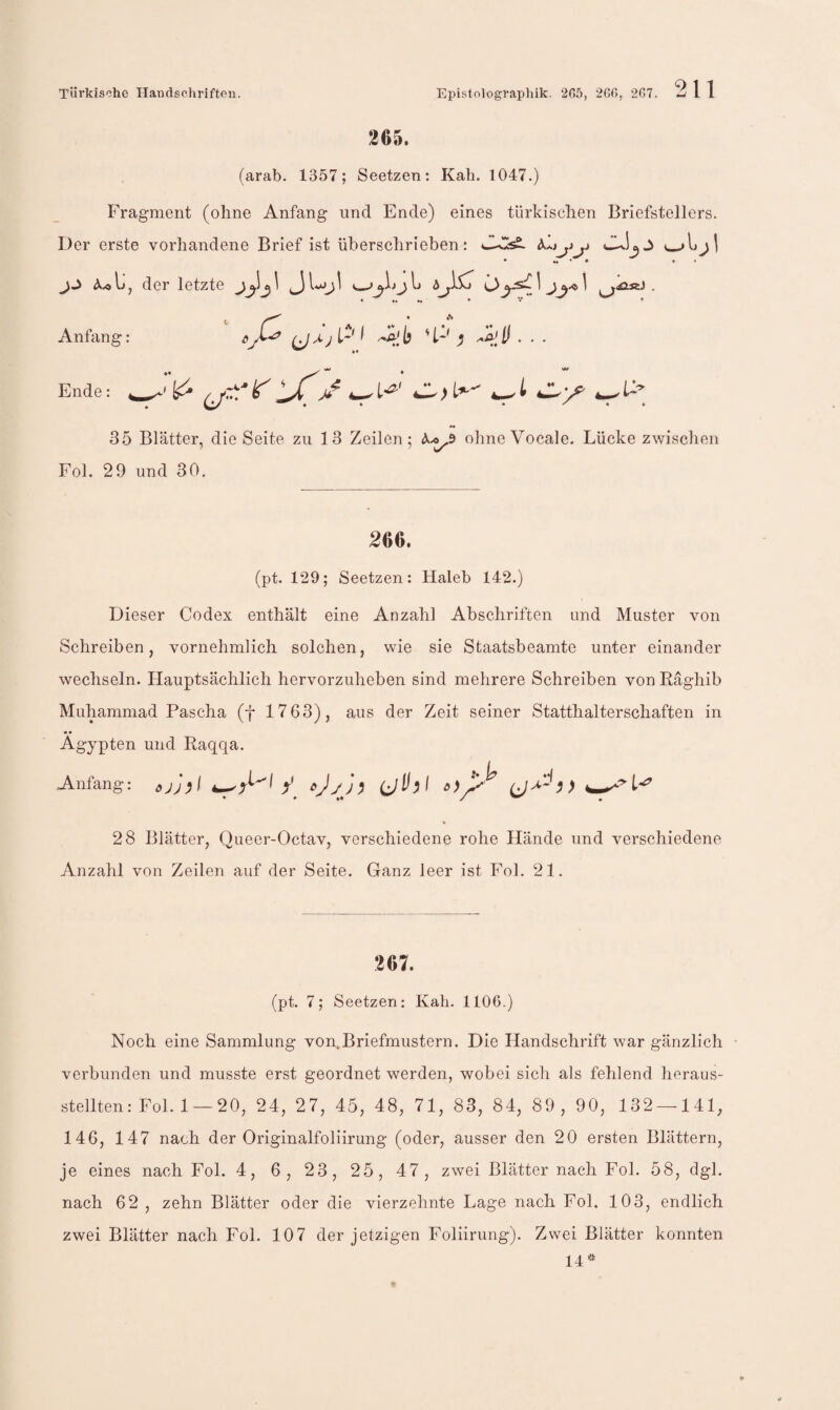 265. (arab. 1357; Seetzen: Kah. 1047.) Fragment (ohne Anfang und Ende) eines türkischen Briefstellers. Der erste vorhandene Brief ist überschrieben: ♦ • » f A.0 j der letzte ^^ ^^ ^^ ^1 . I ; S'll. .. Anfang: Ende: 35 Blätter, die Seite zu 13 Zeilen; ohneVocale. Lücke zwischen Fol. 29 und 30, 266. (pt. 129; Seetzen: Haleb 142.) Dieser Codex enthält eine Anzahl Abschriften und Muster von Schreiben, vornehmlich solchen, wie sie Staatsbeamte unter einander wechseln. Hauptsächlich hervorzuheben sind mehrere Schreiben von Raghib Muhammad Pascha (f 1763), aus der Zeit seiner Statthalterschaften in Ägypten und Raqqa. Anfang: cjJ^f 28 Blätter, Queer-Octav, verschiedene rohe Hände und verschiedene Anzahl von Zeilen auf der Seite. Ganz leer ist Fol. 21. 267. (pt. 7; Seetzen: Kah. 1106.) Noch eine Sammlung von.Briefmustern. Die Handschrift war gänzlich • verbunden und musste erst geordnet werden, wobei sich als fehlend heraus¬ stellten: Fol. 1 — 20, 24, 27, 45, 48, 71, 83, 84, 89, 90, 132 — 141, 146, 147 nach der Originalfoliirung (oder, ausser den 20 ersten Blättern, je eines nach Fol. 4, 6, 23, 25, 47, zwei Blätter nach Fol. 58, dgl. nach 62 , zehn Blätter oder die vierzehnte Lage nach Fol. 103, endlich zwei Blätter nach Fol. 107 der jetzigen Foliirung). Zwei Blätter konnten 14''