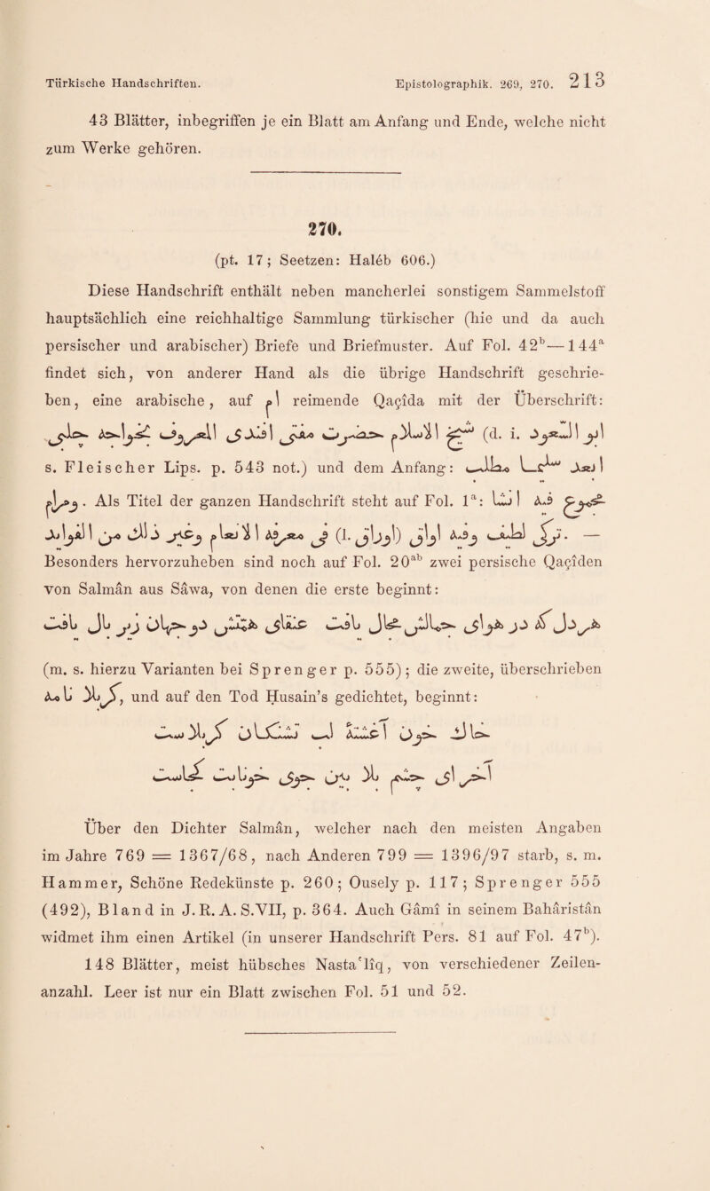 43 Blätter, inbegriffen je ein Blatt am Anfang und Ende, welche nicht zum Werke gehören. 270. (pt. 17; Seetzen: Haleb 606.) Diese Handschrift enthält neben mancherlei sonstigem Sammelstoff hauptsächlich eine reichhaltige Sammlung türkischer (hie und da auch persischer und arabischer) Briefe und Briefmuster. Auf Fol. 42^—144*^ findet sich, von anderer Hand als die übrige Handschrift geschrie- I «• ben, eine arabische, auf |>) reimende Qa5ida mit der Überschrift: (d. i. s. Fleischer Lips. p. 543 not.) und dem Anfang: L>r^ J^«j I * * . Als Titel der ganzen Handschrift steht auf Fol. P: LIjI I olsJ ^ I (1. a]_^^1) ‘ *• j ♦♦ *• Besonders hervorzuheben sind noch auf Fol. 20*^^ zwei persische Qa^iden von Salmän aus Säwa, von denen die erste beginnt: ♦♦ 4 * (m. s. hierzu Varianten bei Sprenger p. 555); die zweite, überschrieben und auf den Tod Husain’s gedichtet, beginnt: öLsii; w.! 'ic:jC\ u>- * • c5'^' Über den Dichter Salmän, welcher nach den meisten Angaben im Jahre 769 = 1367/68, nach Anderen 799 = 1396/97 starb, s. m. H ammer, Schöne Kedekünste p. 260; Ousely p. 117; Sprenger 555 (492), Bland in J. R. A. S.VH, p. 364. Auch Gämi in seinem Bahäristän widmet ihm einen Artikel (in unserer Handschrift Fers. 81 auf Fol. 47^^). 148 Blätter, meist hübsches Nasta'liq, von verschiedener Zeilen¬ anzahl. Leer ist nur ein Blatt zwischen Fol. 51 und 52.