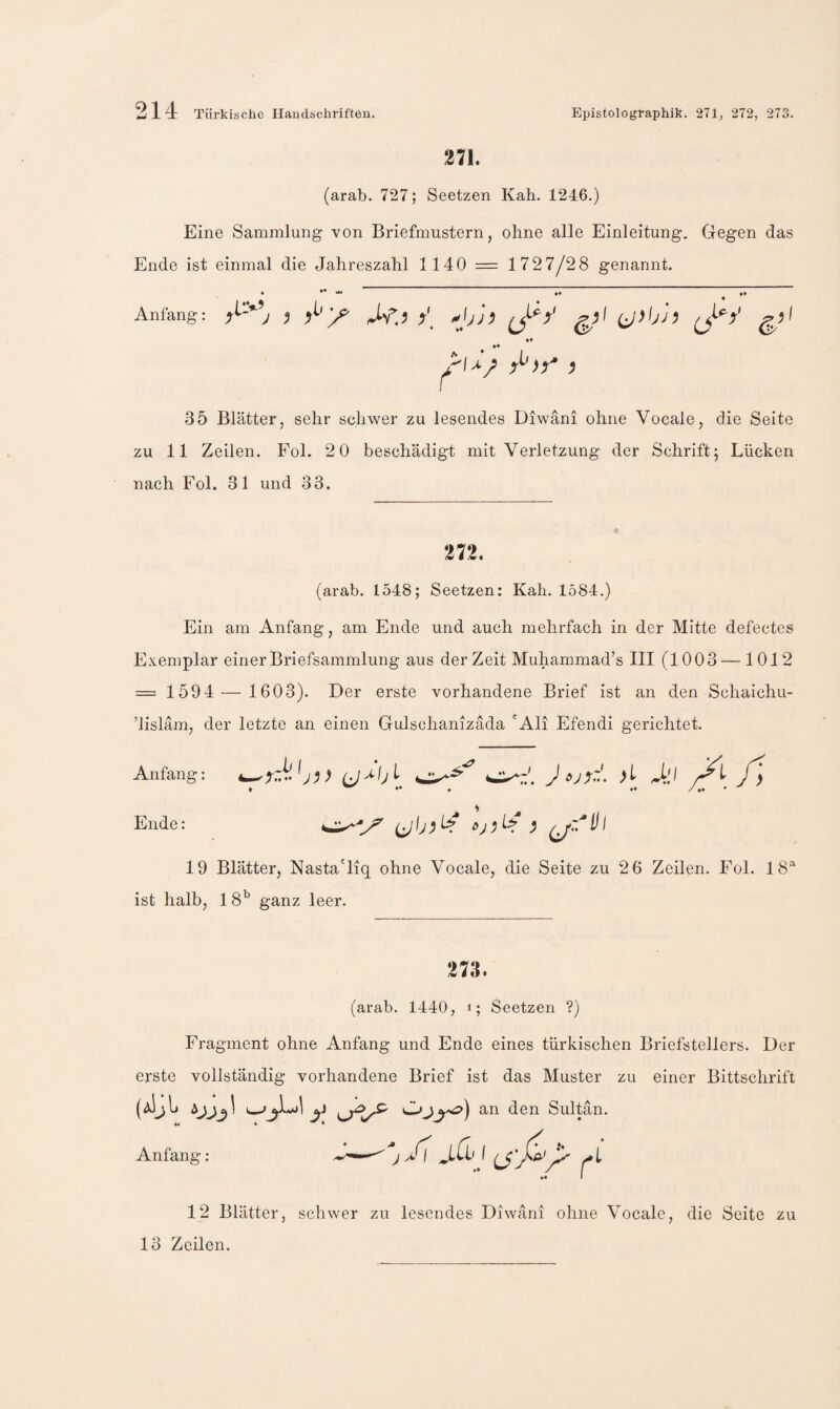 271. (arab. 727; Seetzen Kab. 1246.) Eine Sammlung von Briefmustern, ohne alle Einleitung, Gegen das Ende ist einmal die Jahreszahl 1140 = 1727/28 genannt. » *• > »» »» Anfang: j y ^\j]^ ^t^y ** 35 Blätter, sehr schwer zu lesendes Diwani ohne Vocale, die Seite zu 11 Zeilen. Fol. 2 0 beschädigt mit Verletzung der Schrift; Lücken nach Fol. 31 und 33. 272. (arab. 1548; Seetzen: Kah. 1584.) Ein am Anfang, am Ende und auch mehrfach in der Mitte defectes Exemplar einer Briefsammlung aus der Zeit Muhammad’s III (1003 — 1012 = 1594 — 1603). Der erste vorhandene Brief ist an den Schaichii- ’lisläm, der letzte an einen Gulschanizada 'Ali Efendi gerichtet. Anfang: J Xi Ende: 0 ^ oj ; ^ ^.7'* I 19 Blätter, Nasta'liq ohne Vocale, die Seite zu 2 6 Zeilen. Fol. 18® ist halb, 18^^ ganz leer. 273. (arab. 1440, i; Seetzen ?) Fragment ohne Anfang und Ende eines türkischen Briefstellers. Der erste vollständig vorhandene Brief ist das Muster zu einer Bittschrift (aIjIj y Sultan. Anfang: A — 1 12 Blätter, schwer zu lesendes Diwani ohne Vocale, die Seite zu 13 Zeilen.
