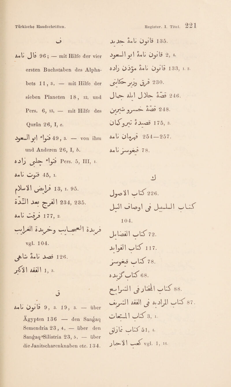 A-oL JI9 96; — mit HiJfe der vier ersten Buchstaben des Alpha¬ bets 11,3, — mit Hilfe der sieben Planeten 18, 12, und Pers. 6, 13, — mit Hilfe des Qurän 26, I, e. ^1^19 49 , 3. — von ihm und Anderen 26, I, h. Jo J>^ Ij ^ 135. 1 I Ä.0 Ij (AI9 2,4. 6j\j i>Jj^ Lli Oy\l 133, 1.2. jOj 3^^ 230. 3 U'>- 1 3 246. * ♦ C' Aa^9 248. •« ** ö d J,^^ 175, 3. 254 — 257. Ij ^«a9 7 8. Ajlj ^^0- *’l^l9 Pers. 5, HI, 1. A.«Ij 0^5 45, 1. j 13, 1. 95. 226. lj.3\ A«j ^^aII 234, 235. •« M • • A.«ll JU9^ 17 7, 2. 104. Ijo<ijkJ^9 J.J 1.^21 72. Vgl. 104. j^jI^aH ^1:5 117. Lu J.^h 126. ^«*9 7 8. J^'i\ AAaII 1, 3. • A * U^ 6 8. •« * 3 ^j 1 ^ j IasI I (_> U^T 8 8. li C>y I9 9 , 3. 19, 3. Über e-ÄJ Ägypten 136 — den Sangaq Semendria23, 4, — über den Sangaq''ßilistria 23, 5, — über die Janitscharenknaben etc. 134. 21 (XaaII J (Xj 87 * 3, 1. ^ I.C tw-> \aS' 0 1, 4. vgl. 1, 14.