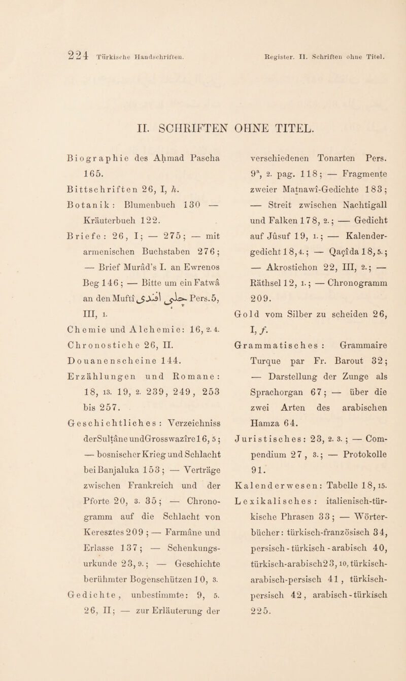 IL SCHRIFTEN OHNE TITEL. Biographie des Ahmad Pascha 165. Bittschriften 26, I, Ti. Botanik ; Blnmenbuch 130 — Kräuterbuch 122, Briefe: 26, — 275; — mit armenischen Buchstaben 276; — Brief Murad’s I. an Ewrenos Beg 146 ; — Bitte um eiiiFatwa an den Mufti ^io-Pers.5, III, 1. Chemie und Alchemie: 16, 2. 4. Chrono Stiche 26, II. D 0 uane n scheine 144. Erzählungen und Komane: 18, 13. 19, 2. 239, 249, 253 bis 257. Geschichtliches: Verzeichniss derSultäneundGrosswazirel6, 5; — bosnischer Krieg und Schlacht beiBanjaluka 153; — Verträge zwischen Frankreich und der Pforte 20, 3. 35; — Chrono- gramm auf die Schlacht von Keresztes209 ; — Farmäne und Erlasse 137; — Schenkungs¬ urkunde 23,9.; — Geschichte berühmter Bogenschützen 10, 3. Gedichte , unbestimmte: 9, 5. 2 6, II; — zur Erläuterung der verschiedenen Tonarten Pers. 9% 2. pag. 118; — Fragmente zweier Matnawi-Gedichte 183; — Streit zwischen Nachtigall und Falken 178, 2.; — Gedicht auf Jüsuf 19, 1.; — Kalender¬ gedicht 18,4.; — Qa9idal8,5.; — Akrostichon 22, III, 2.5 — Räthsel 12, 1.; — Chronogramm 209. Gold vom Silber zu scheiden 2 6, L/. Grammatisches: Grammaire Turque par Fr. Barout 32; — Darstellung der Zunge als Sprachorgan 67; — über die zwei Arten des arabischen Hamza 64. Juristisches: 23, 2. 3. ; — Com- pendium 2 7, 3.; — Protokolle 91. Kalender wesen: Tabelle 18,15. Lexikalisches : italienisch-tür¬ kische Phrasen 33; — Wörter¬ bücher: türkisch-französisch 34, persisch - türkisch - arabisch 40, türkisch-arabisch2 3,10, türkisch¬ arabisch-persisch 41 , türkisch¬ persisch 42, arabisch-türkisch 225.