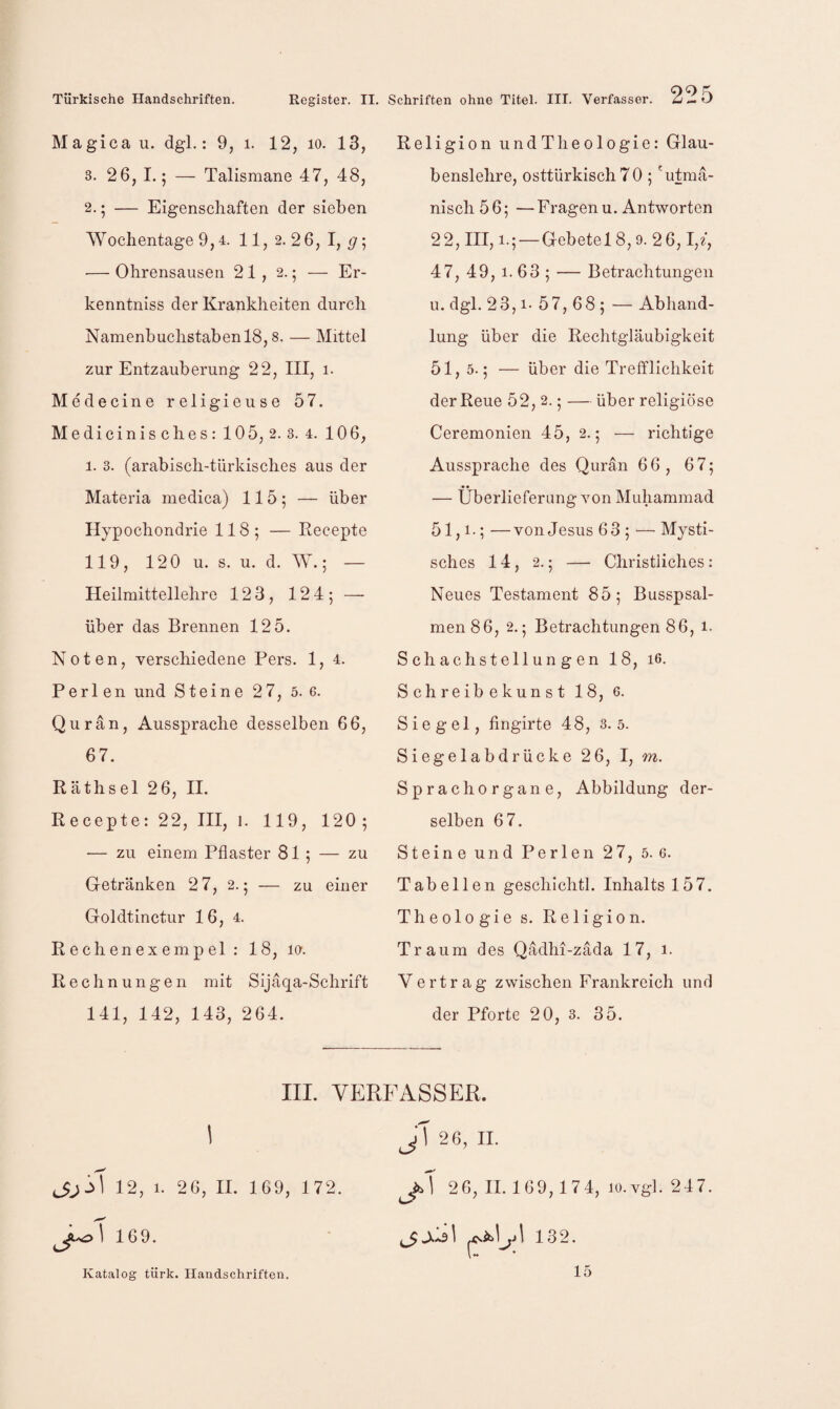 Magi ca u. dgl.: 9, i. 12, lo. 13, 3. 26, I.; — Talismane 47, 48, 2.5 — Eigenschaften der sieben AVochentage 9,4. 11,2.26,1,^; •— Ohrensausen 21, 2.; — Er- kenntniss der Krankheiten durch Namenbuchstaben 18,8. — Mittel zur Entzauberung 22, III, i- Medecine religieuse 57. Medicinisches: 105, 2. 3. 4. 106, 1. 3. (arabisch-türkisches aus der Materia medica) 115; — über Hypochondrie 118; — Recepte 119, 120 u. s. u. d. W.; — Heilmittellehre 123, 124; — über das Brennen 125. Noten, verschiedene Pers. 1, 4. Perlen und Steine 27, 5. 6. Qu ran, Aussprache desselben 66, 67. Räthsel 26, II. Recepte: 22, IH, i. 119, 120; — zu einem Pflaster 81; — zu Getränken 2 7, 2.; — zu einer Goldtinctur 16, 4. R e ch en eX emp el : 18, la. Rechnungen mit Sijäqa-Schrift 141, 142, 143, 264. IIL VE 12, 1. 26, II. 169, 172. 1 16 9. Religion undTlieologie: Glau¬ benslehre, osttürkisch 70 ; 'utmä- msch56; —Fragen u. Antworten 22, HI, 1.; — Gebete 18,9. 26,1,f, 47, 49, 1. 63 ; — Betrachtungen u. dgl. 23,1- 57,68; — Abliand- lung über die Rechtgläubigkeit 51, 5.; — über die Trefflichkeit der Reue 52, 2.; — über religiöse Ceremonien 45, 2.; — richtige Aussprache des Qurän 66, 67; — Überlieferung von Muhammad 51,1-; —von Jesus 63 ; —■ Mysti¬ sches 14, 2.; — Christliches: Neues Testament 85; Busspsal¬ men 86, 2.; Betrachtungen 86, i- Schachstellungen 18, i6. Schreibekunst 18, 6. Siegel, fingirte 48, 3.5. Siegelabdrücke 26, I, m. Sprach Organe, Abbildung der¬ selben 67. Steine und Perlen 27, 5. 6. Tabellen geschichtl. Inhalts 157. Theologie s. Religion. Traum des Qadhi-zäda 17, i. Vertrag zwischen Frankreich und der Pforte 20, 3. 35. 'WSSER. J\ 26, II. J.\ 26, II. 169, 174, 10.Vgl. 247. 132. Katalog türk. Handschriften. 15