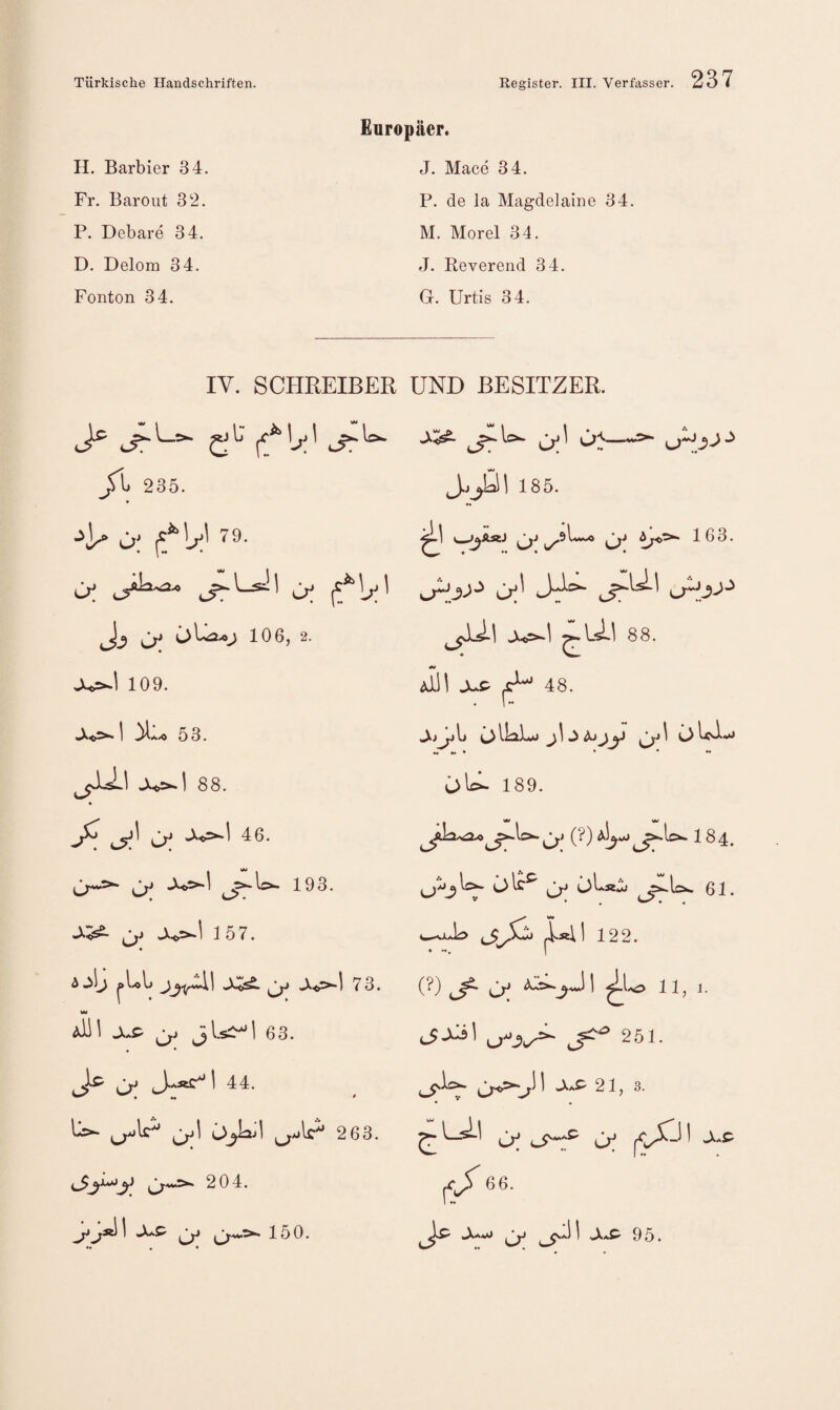 H. Barbier 34. Fr. Baroiit 32. P. Debare 34. D. Delom 34. Fonton 34. Europäer. J. Mace 34. P. de la Magdelaine 34. M. Morel 34. J. Reverend 34. G. Urtis 34. IV. SCHREIBER UND BESITZER. 235. ü; 79- Jj cy j 106,2. 109. 1 ^ 53. 1 88. ^ 46 u J J=*“^ 193. 157. « ww xs^ 63. Ic ^ 44. • •• * ^ cp' 2 63. C^*^ 204. X1 Cp 150. J^^Ul 185. Ct^I j^Ac>» -X<p^l ^IjsLl 88. «w Aiil JuP ^ 48. «Xj 1jl> C)j 1 -iX Ajjiy 1 C)U^**» •• •• • • • ♦• ülc^ 189. j^lc^C;; (^) 1^4. • • ♦ |i4l 122. (?) ^Xs! 251. • ^ « ^ Cp Cx* ^jT 66. 1 .AaC' 9 5.