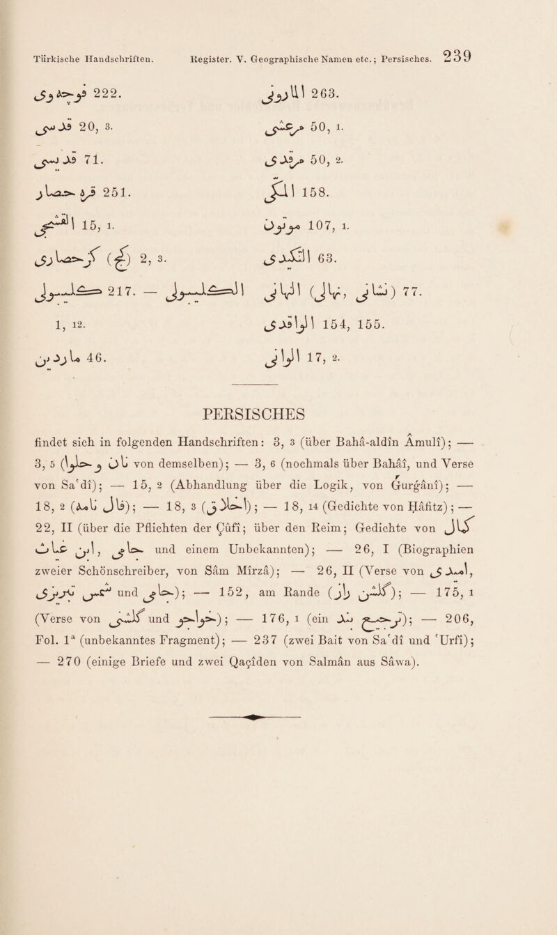 O 222. 2 63. 20, 3. 50, 1. ^*0 »Xs 71. •• A^o 50, 2. ^ 251. Jlll 158. 15, 1. 107, 1. (^) 2, 3. 63. »« ^ 217. — =• Jk (JV> jni) 77 1, 12. 154, 155. 1.0 46. jyi 17, 2. PERSISCHES findet sich in folgenden Handschriften: 3, 3 (über Bahä-aldm Amuli); — 3, 5 o\j von demselben); — 3, 6 (nochmals über Bahai, und Verse von Sa'dl); — 15, 2 (Abhandlung über die Logik, von Gurgäni); — 18, 2 (Ij Jls); — 18, 3 — 1 8, 14 (Gedichte von Häfitz) ; — 22, II (über die Pflichten der über den Reim; Gedichte von JG imd einem Unbekannten); — 2 6, I (Biographien zweier Schönschreiber, von Säm Mirza); — 26, II (Verse von und — 152, am Rande (j\j — 175, i (Verse von und — 176, i (ein ^*>.^j); — 206, Fol. 1^ (unbekanntes Fragmentj; — 237 (zwei Bait von Sa'di und 'Urfi); — 270 (einige Briefe und zwei Qa9iden von Salman aus Säw^a).