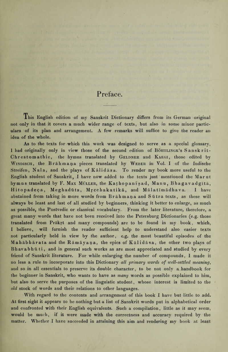 Preface. ihis English edition of my Sanskrit Dictionary differs from its German original not only in that it covers a much wider range of texts, but also in some minor partic¬ ulars of its plan and arrangement. A few remarks will suffice to give the reader an idea of the whole. As to the texts for which this work was designed to serve as a special glossary, I had originally only in view those of the second edition of Bohtlingk’s Sanskrit- Chrestomathie, the hymns translated by Gelpner and Kaegi, those edited by WiNDiscH, the Brahmana pieces translated hy Webek in Vol. I of the Indische Streifen, Nala, and the plays of Kalidasa. To render my book more useful to the English student of Sanskrit, I have now added to the texts just mentioned the Marut hy m n s translated by F. Max Muller, the Kathopanisad, Manu, Bhagavadgita, Hitopade^a, Meghadiita, Mrcchakatika, and Mai a ti madha v a. I have abstained from taking in more words from Brahmana and Sutra texts, as these will always be least and last of all studied by beginners, thinking it better to enlarge, as much as possible, the Postvedic or classical vocabulary. From the later literature, therefore, a great many words that have not been received into the Petersburg Dictionaries (e.g. those translated from Prakrt and many compounds) are to be found in my book, which, I believe, will furnish the reader sufficient help to understand also easier texts not particularly held in view by the author, e.g. the most beautiful episodes of the Mahabharata and the Ramayana, the epics of Kalidasa, the other two plays of Bhavabhuti, and in general such works as are most appreciated and studied by every friend of Sanskrit literature. For while enlarging the number of compounds, I made it no less a rule to incorporate into this Dictionary all primary words of well-settled meaning, and so in all essentials to preserve its double character, to be not only a handbook for the beginner in Sanskrit, who wants to have as many words as possible explained to him, but also to serve the purposes of the linguistic student, whose interest is limited to the old stock of words and their relations to other languages. With regard to the contents and arrangement of this book I have but little to add. At first sight it appears to be nothing but a list of Sanskrit words put in alphabetical order and confronted with their English equivalents. Such a compilation, little as it may seem, would be much, if it were made with the correctness and accuracy required by the matter. Whether I have succeeded in attaining this aim and rendering my book at least