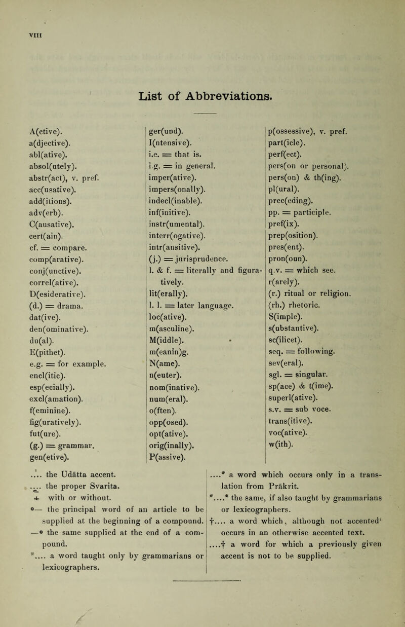 List of Abbreviations. A(ctive). a(djective). abl(ative). absol(utely). abstr(act), v. pref. acc(usative). add(itions). adv(erb). C(ausative). cert(ain). cf. = compare. comp(arative). conj(unctive), correlCative). D(esiderative). (d.) = drama. dat(ive). den(ominative). du(al). E(pithet). e.g. = for example. encl(itic). esp(ecially). excl(amation). f(eminine). fig(uratively). fut(ure). (g.) = grammar. gen(etive). .... the Udatta accent. _ the proper Svarita. ± with or without, o— the principal word of an article to be supplied at the beginning of a compound. —o the same supplied at the end of a com¬ pound. *.... a word taught only by grammarians or lexicographers. p(ossessive), v. pref. part(icle). perf(ect). pers(on or personal). pers(on) & th(ing). pl(ural). prec(eding). pp. = participle. pref(ix). prep(osition). pres(ent). pron(oun). q.v. = which see. r(arely). (r.) ritual or religion. (rh.) rhetoric. S(imple). s(nbstantive). sc(ilicet). seq. = following. sev(eral). sgl. = singular. sp(ace) & t(ime). superl(ative). s.v. = suh voce. trans(itive). voc(ative). w(ith). ....* a word which occurs only in a trans¬ lation from Prakrit. *....* the same, if also taught by grammarians or lexicographers. f.... a word which, although not accented‘ occurs in an otherwise accented text. ....f a word for which a previously given accent is not to be supplied. ger(und). I(ntensive). i.e. = that is. i.g. = in general. imper(ative). impers(onally). indecl(inable). inf(initive). instr(umental). interr(ogative). intr(ansitive). (j.) = jurisprudence. 1. & f. = literally and figura¬ tively. lit(erally). 1. 1. = later language. loc(ative). m(asculine). M(iddle). m(eanin)g. N(ame). n(euter). nom(inative). num(eral). o(ften). opp(osed). opt(ative). orig(inally). P(assive).