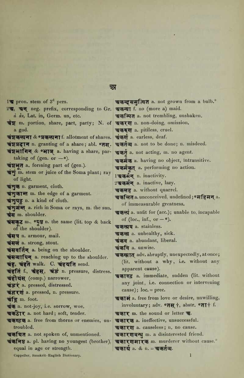 pron. stem of 3‘* pers. m neg. prefix, corresponding to Gr. d dv, Lat. in, Germ, un, etc. m. portion, share, part, party; N. of a god. &“II^^^Tf. allotment of shares. ■^iriT^T*r n. granting of a share; abl. ®ff^. a* having a share, par¬ taking of (gen. or —«). a. forming part of (gen.). * * m. stem or juice of the Soma plant; ray of light. n. garment, cloth. m. the edge of a garment, n. a kind of cloth, a. rich in Soma or rays, m. the sun. m. shoulder. m., n. the same (lit. top & back of the shoulder), n. armour, mail, a. strong, stout. a. being on the shoulder, a. reaching up to the shoulder, walk. C. send. f-5 a. pressure, distress. (comp.) narrower, a. pressed, distressed. a. pressed, n. pressure, m. foot. n. not-joy, i.e. sorrow, woe, a. not hard; soft, tender, a. free from thorns or enemies, un¬ troubled. a. not spoken of, unmentioned, a. pi. having no youngest (brother), equal in age or strength. a. not grown from a bulb.* f- no (more a) maid. a. not trembling, unshaken, n. non-doing, omission, a. pitiless, cruel, a. earless, deaf. a. not to be done; n. misdeed, a. not acting, m. no agent, a. having no object, intransitive, a. performing no action, n. inactivity, a. inactive, lazy, a. without quarrel. ^gRftJfrla. unconceived, undefined; of immeasurable greatness. a. unfit for (acc.); unable to, incapable of (loc., inf., or — ®). a. stainless, a. unhealthy, sick, a. abundant, liberal, a. unwise. adv. abruptly, unexpectedly, at once; (lit. without a why, i.e. without any apparent cause). a. immediate, sudden (lit. without any joint, i.e. connection or intervening cause); loc. = prec. a. free from love or desire, unwilling, involuntary; adv. abstr. ^ffTt f- m. the sound or letter a. ineffective, unsuccessful, a. causeless; n. no cause, m. a disinterested friend. m. murderer without cause.'’' a. & n.