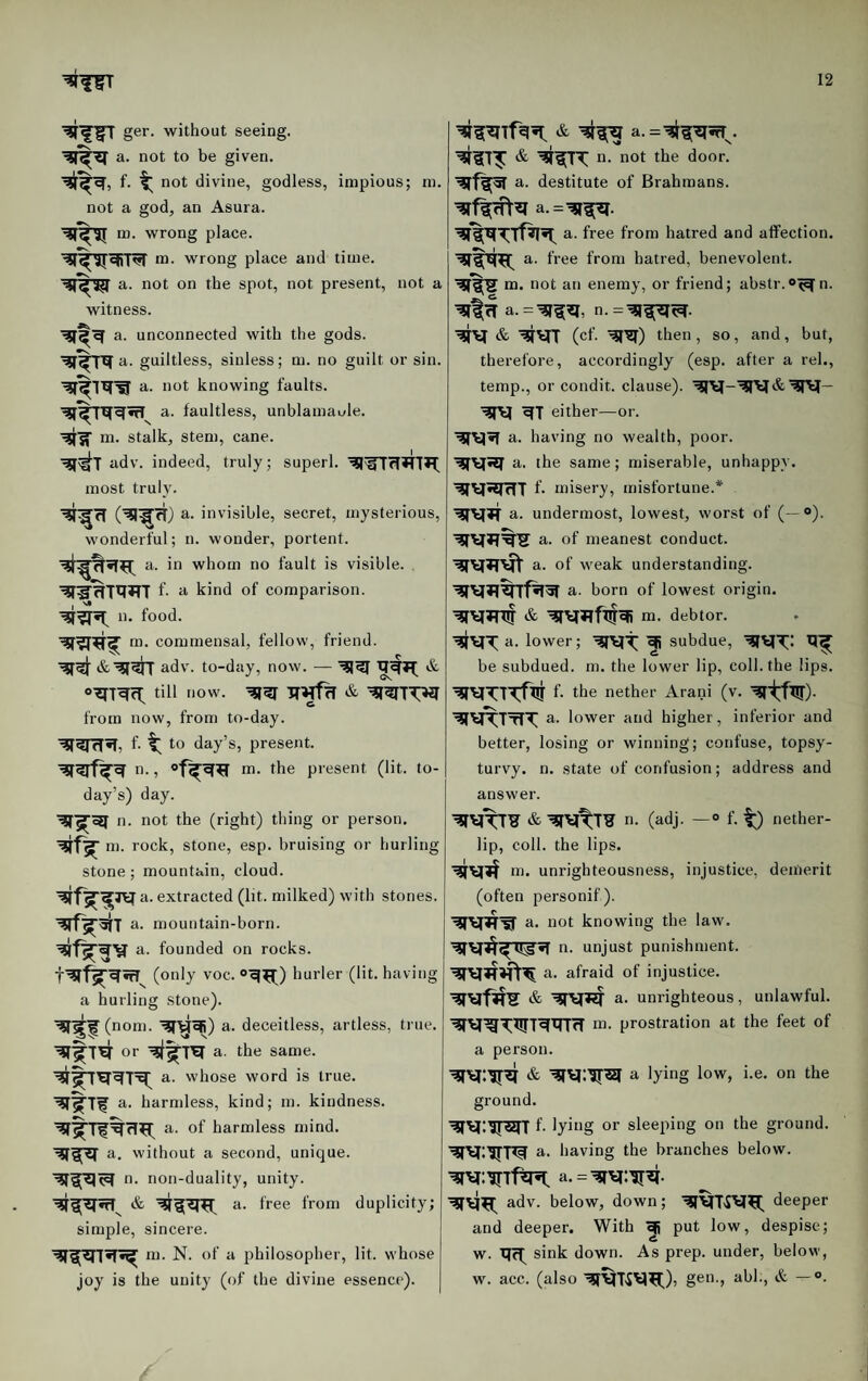 ger. without seeing, a. not to be given. f- t not divine, godless, impious; ni. not a god, an Asura. m. wrong place. ro. wrong place and time, a. not on the spot, not present, not a witness. unconnected with the gods, a. guiltless, sinless; m. no guilt or sin. a. not knowing faults, a. faultless, unblamable, m. stalk, sten), cane, adv. indeed, truly; superl. most truly. ■^^71 a. invisible, secret, mysterious, wonderful; n. wonder, portent. a. in whom no fault is visible, f- a kind of comparison. n. food. m. commensal, fellow, friend, adv. to-day, now. — till now. from now, from to-day. f- t to day’s, present. ti., m. the present (lit. to¬ day’s) day. n. not the (right) thing or person, m. rock, stone, esp. bruising or hurling stone; mountain, cloud. extracted (lit. milked) with stones, a. mountain-born, a. founded on rocks. (only voc. ®^^) hurler (lit. having a hurling Stone). ■^■^^(noni. ■^^^) a. deceitless, artless, true, or a. the same. a. whose word is true, a. harmless, kind; m. kindness, a- of harmless mind, a. without a second, unique, n. non-duality, unity. a. free from duplicity; simple, sincere. m. N. of a philosopher, lit. whose joy is the unity (of the divine essence). | a. n. not the door, a. destitute of Brahmans. a. free from hatred and affection, a. free from hatred, benevolent. '’?r%S m. not an enemy, or friend; abstr.oT^n. a. n.=^^^. (cf. ’^T^) then, so, and, but, therefore, accordingly (esp. after a rel., temp., or condit. clause). eith er—or. a. having no wealth, poor, a. the same; miserable, unhappy. f. misery, misfortune.* a. undermost, lowest, worst of (—®). a. of meanest conduct, a. of weak understanding, a. born of lowest origin, m- debtor, a. lower; ^ subdue, be subdued, nj. the lower lip, coll, the lips, f. the nether Arani (v. ^VTTtIT a. lower and higher, inferior and better, losing or winning; confuse, topsy¬ turvy. n. state of confusion; address and answer. n. (adj. — “ f. t;) nether- lip, coll, the lips. rn. unrighteousness, injustice, demerit (often personif). a. not knowing the law, n. unjust punishment, a. afraid of injustice. a. unrighteous, unlawful, m. prostration at the feet of a person. a lying low, i.e, on the ground. f- lyiag or sleeping on the ground, a. having the branches below. adv. below, down; deeper and deeper. With ^ put low, despise; w. TT(^ sink down. As prep, under, below, w. acc. (also gen., abb, & — «>.