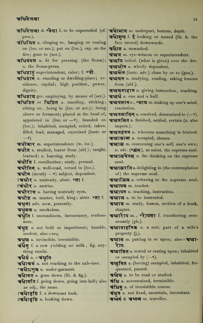 f. to be superseded (cf. | prec.). clinging to, hanging or resting on (loc. or acc.), put on (loc.), esp. on the fire; gone to (acc.). a- fit for pressing (the Soma);j n. the Soina-press. superintendent, ruler; f. n. standing or dwelling-place; re¬ sidence, capital; high position, power, dignity. ger. employing, by means of (acc.). or a. standing, sticking; sitting on, being in (loc. or acc.); being above or foremost; placed at the head of, appointed to (loc. or —°), founded on (loc.); inhabited, occupied, seized, taken, filled, lead, managed, exercised (instr. or -“)• m. superintendence (w. loc.). WtrT a. studied, learnt from (abl.); taught, learned; n. learning, study. f. recollection; study, perusal. a. well-read, versed in (loc.). (mostly — ®) subject, dependent, a. unsteady, abstr. oTfl f. a. unwise. a. having unsteady eyes, m. master, lord, king; abstr. OtTT f- adv. now, presently, a. smokeless. f. unsteadiness, inconstancy, restless¬ ness. a. not bold or impertinent; humble, modest, also = seq. a. invincible, irresistible, f. a cow yielding no milk, fig. any¬ thing sterile. a. not reaching to the axle-tree. n. under-garment, a. gone down (lit. & fig.), f. going down, going into hell; also as adj., the same. f. a downcast look, a. looking down. m. underpart, botton), depth, f. t; looking or turned (lit. h. the face turned) downwards, a. unwashed. ni. eye-witness or superintendent, indecl. (what is given) over the fire, a. wholly dependent. (instr. adv.) close by or to (gen.), n. studying, reading, taking lessons from (abl.). a- giving instruction, teaching, a. one and a half. '^rWW^T^a., m. making up one’s mind, resolution. resolved, determined to (—®). a. finished, settled, certain (n. also impers.). a. whereon something is bruised, a. occupied, chosen, m. concerning one’s self, one’s own; n. adv. (“aT*T), as subst. the supreme soul. n- the thinking on the supreme soul. ’?rejT(3TTfHa.d elighting in (the contemplation of) the supreme soul. a. referring to the supreme soul, m. teacher. a. teaching, instruction. ’WriSI a. to be instructed. m. study, lesson, section of a book, chapter. ai., f* transferring erro¬ neously (ph.). a. a cert, part of a wife’s property (j.). m. putting in or upon; also='^n2(T* TP?- ’^raTTftrcra. seated or resting upon ; inhabited or occupied by (—»). ■gfViflfcl a. (having) occupied, inhabited, fre*- quented, passed. a. to be read or studied, a. unrestrained, irresistible, a. of irresistible course, a. not fixed, uncertain, inconstant. ^'6^ & WHI m. traveller.