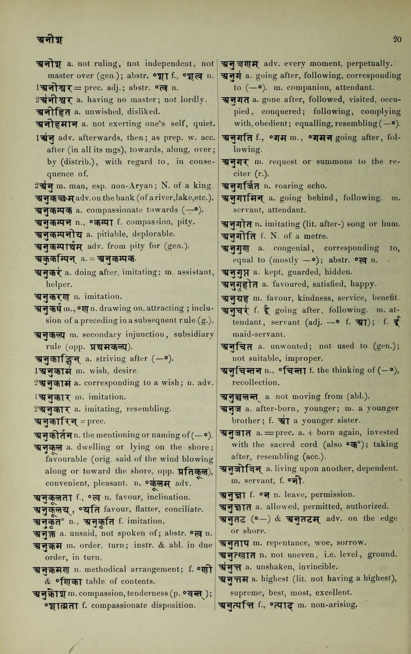 a. not ruling, not independent, not master over (gen); abstr. “HTf., n. prec. adj.; abstr. o^ef n. a. having no master; not lordly, a. unwished, disliked. JTR a. not exerting one’s self, quiet. adv. afterwards, then; as prep. w. acc. after (in all its mgs), towards, along, over; by (distrib.), with regard to, in conse¬ quence of. m. man, esp. non-Aryan; N. of a king, v.on the bank (of a river,lake,etc.). a. compassionate towards (—®). n., “eRiqi f- compassion, pity, a. pitiable, deplorable, adv. from pity for (gen.), a. = a. doing after, imitating; m. assistant, helper. n. imitation. n. drawing on, attracting ; inclu¬ sion of a preceding in asubsequent rule (g.). m. secondary injunction, subsidiary rule (opp. TT^TTcfi^). a. striving after (—®). m. wish, desire. 2'^»lefi'I?j' a. corresponding to a wish; n. adv. m. imitation, a. imitating, resembling. = prec. the mentioning or naming of (—»). a. dwelling or lying on the shore; favourable (orig. said of the wind blowing along or toward the shore, opp. uf^^^), convenient, pleasant, n. “eR^jT adv. f-, n- favour, inclination. ^ Cs. _ favour, flatter, conciliate. n. , ’^^efifrl f. imitation. a. unsaid, not spoken of; abstr. n. m. order, turn; instr. & abl. in due order, in turn. n- methodical arrangement; f. & °fX!r^T table of contents. m. compassion, tenderness (p. ®^«rr ); f- compassionate disposition. adv. every moment, perpetually. ■^^31 a. going after, following, corresponding to (—o). m. companion, attendant. a. gone after, followed, visited, occu¬ pied , conquered; following, complying with, obedient; equalling, resembling (—®). f-, ®3T*Tm., ®^^«T going after, fol¬ lowing. m. request or summons to the re¬ citer (r.). ti. roaring echo. a. going behind, following, m. servant, attendant. ^^3ftcr n. imitating (lit. after-) song or hum. I- N. of a metre. s* a. congenial, corresponding to, equal to (mostly —®); abstr. ®'5^ n. a. kept, guarded, hidden. a. favoured, satisfied, happy, m. favour, kindness, service, benefit, f- t going after, following, m. at- ^ . . If* tendant, servant (adj. —® f. '^T) > b ^ maid-servant. a. unwonted; not used to (gen.); not suitable, improper. n., ®f^3fn f. the thinking of (—®), recollection. a not moving from (abl.). a. after-born, younger; m. a younger * I , brother; f. a younger sister. ^^51771 a. =prec. a. -|- born again, invested with the sacred cord (also ®^*); taking after, resembling (acc.). a. li ving upon another, dependent, m. servant, f. ®'ift- f- ®^ n- leave, permission. a. allowed, permitted, authorized. (®—) & adv. on the edge or shore. m. repentance, woe, sorrow. ■^•fr^STrT n. not uneven, i.e. level, ground, a. unshaken, invincible, a. highest (lit. not having a highest), supreme, best, most, excellent. f-, ®?q7^ m. non-arising.