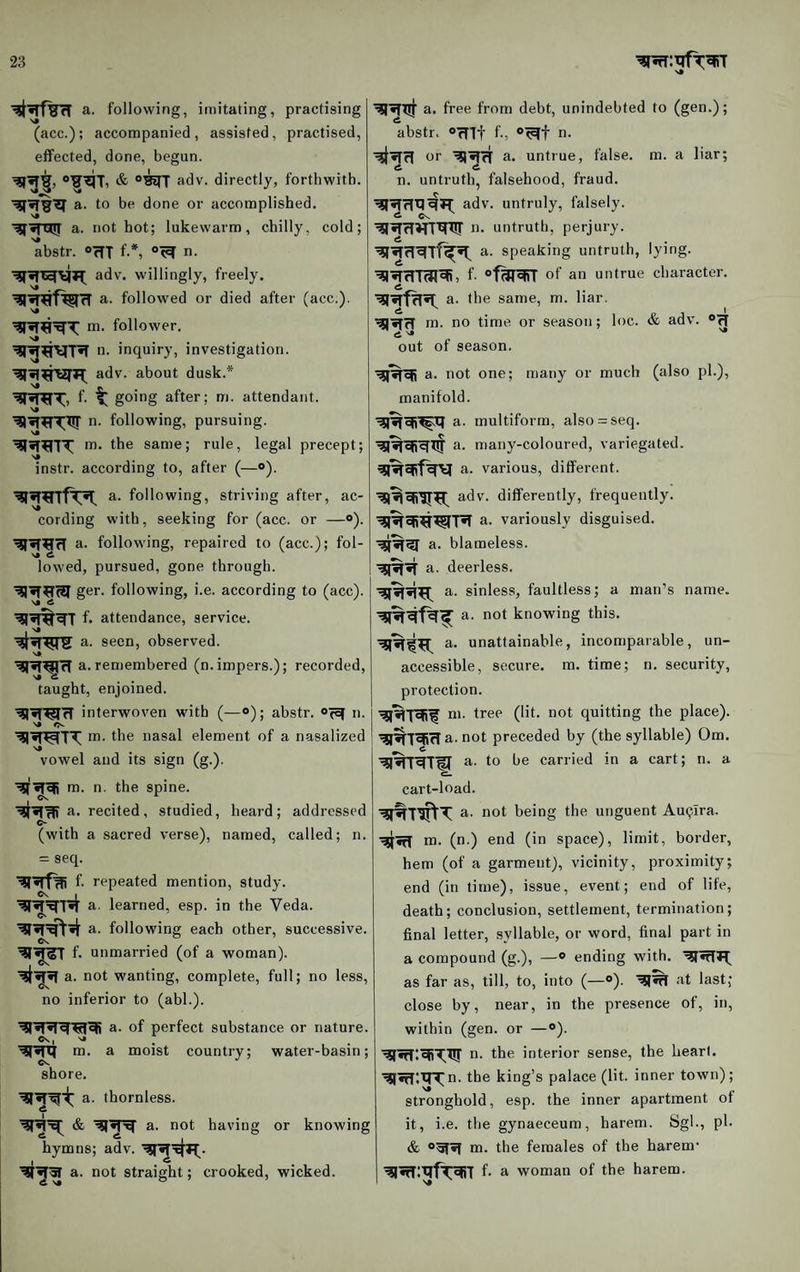 a. following, imitating, practising (acc.); accompanied, assisted, practised, effected, done, begun. & °^T adv. directly, forthwith, a. to be done or accomplished, a. not hot; lukewarm, chilly, cold; abstr. °fTT f-*, n. adv. willingly, freely, a. followed or died after (acc.). m. follower. >» n- inquiry, investigation, adv. about dusk.* f. ^ going after; m. attendant. ■^•T^T^Xir n. following, pursuing. m. the same; rule, legal precept; instr. according to, after (—<>). a. following, striving after, ac¬ cording with, seeking for (acc. or —°). a. following, repaired to (acc.); fol- N« 6 lowed, pursued, gone through. ger. following, i.e. according to (acc). f. attendance, service, a. seen, observed. s» a. remembered (n.impers.); recorded, taught, enjoined. interwoven with (—o); abstr. Ofcf n. m. the nasal element of a nasalized vowel and its sign (g.). a. free from debt, unindebted to (gen.); abstr. »rnt f, n. or a. unti'ue, false, m. a liar; n. untruth, falsehood, fraud. adv. untruly, falsely. 6 Cs, !>• untruth, perjury. a. speaking untruth, lying, f- of an untrue character, a. the same, m. liar, m. no time, or season; loc. & adv. og out of season, a. not one; many or much (also pi.), manifold. a. multiform, also = seq. a. many-coloured, variegated, a. various, different, adv. differently, frequently, a. variously disguised, a. blameless, a. deerless. a. sinless, faultless; a man’s name. a- not knowing this, a. unattainable, incomparable, un- accessible, secure, m. time; n. security, protection. m. tree (lit. not quitting the place). ■^^T^ffa. not preceded by (the syllable) Om. •^%r^TU a. to be carried in a cart; n. a m. n. the spine. I ^ a. recited, studied, heard; addressed (with a sacred verse), named, called; n. = seq. f- repeated mention, study, a. learned, esp. in the Veda, a. following each other, successive. ©s. f. unmarried (of a woman), not wanting, complete, full; no less, no inferior to (abl.). a. of perfect substance or nature, m. a moist country; water-basin; shore. a. thornless. a. not having or knowing hymns; adv. a. not straight; crooked, wicked. cart-load. not being the unguent AuQlra. m. (n.) end (in space), limit, border, hem (of a garment), vicinity, proximity; end (in time), issue, event; end of life, death; conclusion, settlement, termination; final letter, syllable, or word, final part in a compound (g.), —® ending with. as far as, till, to, into (—®). at last; close by, near, in the presence of, in, within (gen. or —®). n. the interior sense, the heart. •^«rT:tn(n. the king’s palace (lit. inner town); stronghold, esp. the inner apartment of it, i.e. the gynaeceum, harem. Sgl., ph & ogf*! m. the females of the harem- ^wTltlfToJiT f. a woman of the harem.