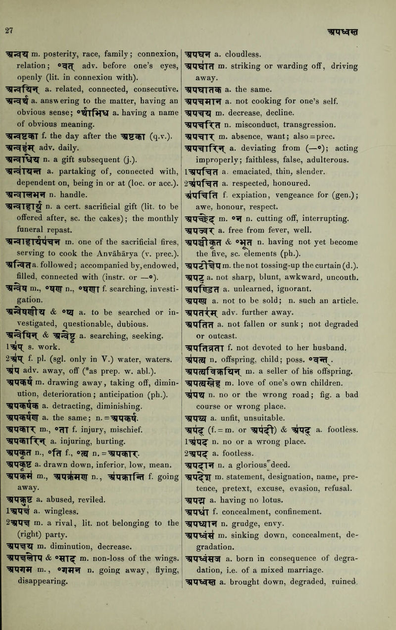 m. posterity, race, family; connexion, relation; adv. before one’s eyes, openly (lit. in connexion with). a. related, connected, consecutive, a. answering to the matter, having an obvious sense; a. having a name of obvious meaning. f. the day after the adv. daily. n- a gift subsequent (j.). a. partaking of, connected with, dependent on, being in or at (loc. or acc.). n. handle. n. a cert, sacrificial gift (lit. to be offered after, sc. the cakes); the monthly funeral repast. C I m. one of the sacrificial fires, serving to cook the Anvaharya (v. prec.). followed; accompanied by,endowed, filled, connected with (instr. or —o). m., n., “XfXJfT f. searching, investi¬ gation. & 0^ a. to be searched or in¬ vestigated, questionable, dubious. a. searching, seeking. s. work. f. pi. (sgl. only in V.) water, waters, adv. away, off (*as prep. w. abl.). m. drawing away, taking off, dimin¬ ution, deterioration; anticipation (ph.). a. detracting, diminishing, a. the same; n. m., OffT f- injury, mischief, a. injuring, hurting. ^Tj^rT n., of^ f., n.=^XTc|rn:. a. drawn down, inferior, low, mean. •^RtRfTr m., n., ^wrf% f- going away. a. abused, reviled. '* I a. wingless. 2^'tr^ in. a rival, lit. not belonging to the (right) party. m. diminution, decrease. ___ m. non-loss of the wings, ni., n. going away, flying, disappearing. a. cloudless. m- striking or warding off, driving away. a. the same. a. not cooking for one’s self. i{ m. decrease, decline. n. misconduct, transgression, m. absence, want; also = prcc. a. deviating from (—»); acting improperly; faithless, false, adulterous. I’SRf^^ a. emaciated, thin, slender, a. respected, honoured, f expiation, vengeance for (gen.); awe, honour, respect. m. *•( n. cutting off, interrupting, a. free from fever, well. & “JIrT n. having not yet become the five, sc. elements (ph.). m. the not tossing-up the curtain (d.). ’^IXfZa. not sharp, blunt, awkward, uncouth. a. unlearned, ignorant, a. not to be sold; n. such an article, adv. further away, a. not fallen or sunk; not degraded or outcast. ’^rqfrTsfTTT f. not devoted to her husband, n. offspring, child; poss. m. a seller of his offspring, m. love of one’s own children, n. no or the wrong road; fig. a bad course or wrong place. ^tnZT a. unfit, unsuitable. t5R^ (f. = m. or '^xi^) & ^XJ^ a. footless, n. no or a wrong place, a. footless. n. a glorious'^deed. m. statement, designation, name, pre¬ tence, pretext, excuse, evasion, refusal. ^Xf^ a. having no lotus. ■^XIVT f. concealment, confinement. n. grudge, envy. m. sinking down, concealment, de¬ gradation. a. born in consequence of degra¬ dation, i.e. of a mixed marriage. ^XRcRI a. brought down, degraded, ruined