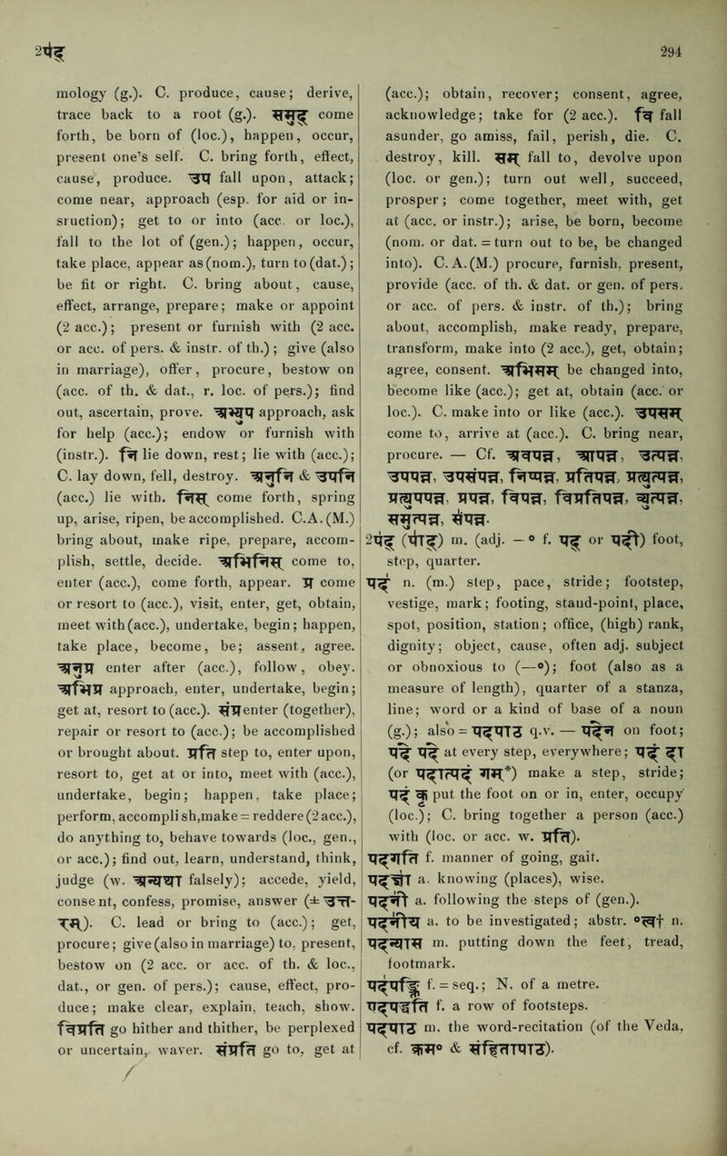mology (g.). C. produce, cause; derive, trace back to a root (g.). come forth, be born of (loc.), happen, occur, present one’s self. C. bring forth, effect, cause, produce. fall upon, attack; come near, approach (esp. for aid or in- sruction); get to or into (acc. or loc.), fall to the lot of (gen.); happen, occur, take place, appear as(nom.), turn to(dat.); be lit or right. C. bring about, cause, effect, arrange, prepare; make or appoint (2 acc.); present or furnish with (2 acc. or acc. of pers. & instr. of th.) ; give (also in marriage), offer, procure, bestow on (acc. of th. & dat., r. loc. of pers.); find out, ascertain, prove. approach, ask for help (acc.); endow or furnish with (instr.). lie down, rest; lie with (acc.); C. lay down, fell, destroy. (acc.) lie with. come forth, spring up, arise, ripen, be accomplished. C.A.(M.) I bring about, make ripe, prepare, accom¬ plish, settle, decide. come to, enter (acc.), come forth, appear. 3T come or resort to (acc.), visit, enter, get, obtain, meet with (acc.), undertake, begin; happen, take place, become, be; assent, agree, enter after (acc.), follow, obey, approach, enter, undertake, begin; get at, resort to (acc.). enter (together), repair or resort to (acc.); be accomplished or brought about. irfcf step to, enter upon, resort to, get at or into, meet with (acc.), undertake, begin; happen, take place; perform, accompli sh,make = reddere (2 acc.), do anything to, behave towards (loc., gen., or acc.); find out, learn, understand, think, judge (w. falsely); accede, yield, consent, confess, promise, answer (±^^-1 TR)- C. lead or bring to (acc.); get, j procure; give (also in marriage) to, present, bestow on (2 acc. or acc. of th. & loc., dat., or gen. of pers.); cause, effect, pro¬ duce; make clear, explain, teach, show. go hither and thither, be perplexed or uncertain, waver. go to, get at / (acc.); obtain, recover; consent, agree, acknowledge; take for (2 acc.). fall asunder, go amiss, fail, perish, die. C. destroy, kill. fall to, devolve upon (loc. or gen.); turn out well, succeed, prosper; come together, meet with, get at (acc. or instr.); aiise, be born, become (nom. or dat. = turn out to be, be changed into). C. A.(M.) procure, furnish, present, provide (acc. of th. & dat. or gen. of pers, or acc. of pers. & instr. of th.); bring about, accomplish, make ready, prepare, transform, make into (2 acc.), get, obtain; agree, consent. be changed into, become like (acc.); get at, obtain (acc. or loc.). C. make into or like (acc.). come to, arrive at (acc.). C. bring near, procure. — Cf. irffTXTW, imriTW, 2X?^ (th^) m. (adj. - o f. or XJ^) foot, stop, quarter. n. (m.) step, pace, stride; footstep, vestige, mark; footing, stand-point, place, spot, position, station; office, (high) rank, dignity; object, cause, often adj. subject or obnoxious to (—o); foot (also as a measure of length), quarter of a stanza, line; word or a kind of base of a noun (g.); also = Xf^xrra q-v-— on foot; at every step, everywhere; q^ (or q^T?q^ make a step, stride; q^qi put the foot on or in, enter, occupy (loc.); C. bring together a person (acc.) with (loc. or acc. w. qffT). f- manner of going, gait. q^^T a. k nowing (places), wise, j a. following the steps of (gen.), q^^ a. to be investigated; abstr. n. q^^T^ m. putting down the feet, tread, footmark. q^qf^ f. = seq.; N. of a metre, f. a row of footsteps. q^qj^ m. the word-recitation (of the Veda, cf. & ^ffrTTXlT^).