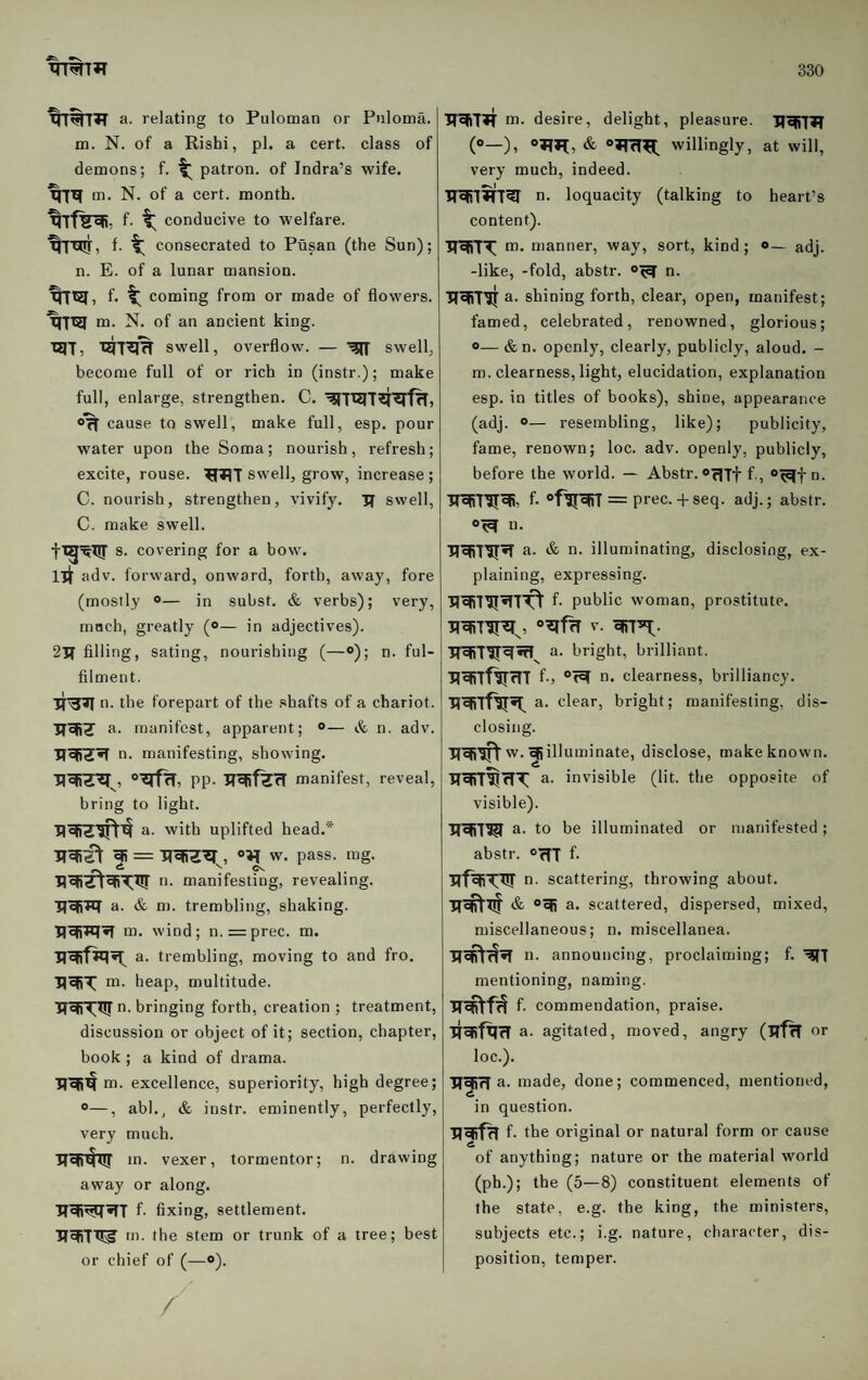 a. relating to Puloman or Pnloma. m. N. of a Rishi, pi. a cert, class of demons; f. patron, of Indra’s wife. m. N. of a cert, month. f. conducive to welfare, f- t consecrated to Pusan (the Sun); | n. E. of a lunar mansion. f. coming from or made of flowers. m. N. of an ancient king. T^^T^ swell, overflow. — swell, become full of or rich in (instr.); make full, enlarge, strengthen. C. cause to swell, make full, esp. pour water upon the Soma; nourish, refresh; excite, rouse. swell, grow, increase ; C. nourish, strengthen, vivify. 3T swell, C. make swell. s. covering for a bow. lit adv. forward, onward, forth, away, fore (mostly “— in subst. & verbs); very, much, greatly (<>— in adjectives). 2V( filling, sating, nourishing (—«>); n. ful¬ filment. n. the forepart of the .shafts of a chariot, a. manifest, apparent; ®— & n. adv. n. manifesting, showing. pp. 3T^fZfI manifest, reveal, bring to light. a. with uplifted head.* w. pass. mg. manifesting, revealing. IfefiTq a. & m. trembling, shaking, m, wind; n.=prec. m. a. trembling, moving to and fro. m. heap, multitude. TT^Tirn- bringing forth, creation ; treatment, discussion or object of it; section, chapter, book ; a kind of drama. m. excellence, superiority, high degree; ®—, abl., & instr. eminently, perfectly, very much. lTct)4uj >a. vexer, tormentor; n. drawing away or along. f- fi xing, settlement, m. the stem or trunk of a tree; best or chief of (—o). m. desire, delight, pleasure. (<>—), & o^TfT^ willingly, at will, very much, indeed. n. loquacity (talking to heart’s content). IT^TT m. manner, way, sort, kind; »— adj. -like, -fold, abstr. n. a. shining forth, clear, open, manifest; famed, celebrated, renowned, glorious; o— &n. openly, clearly, publicly, aloud. - m. clearness, light, elucidation, explanation esp. in titles of books), shine, appearance (adj. ®— resembling, like); publicity, fame, renown; loc. adv. openly, publicly, before the world. — Abstr. “mff., “^n. f- = prec. + seq. adj.; abstr. n. a. & n. illuminating, disclosing, ex¬ plaining, expressing. f- public woman, prostitute. a. bright, brilliant, f., n. clearness, brilliancy, a. clear, bright; manifesting, dis¬ closing. w. ^illuminate, disclose, make known. TTWT^rTT a. invisible (lit. the opposite of visible). a. to be illuminated or manifested; abstr. OfTT f- n. scattering, throwing about. a. scattered, dispersed, mixed, miscellaneous; n. miscellanea. n. announcing, proclaiming; f. mentioning, naming. f. commendation, praise. a. agitated, moved, angry (TffH or loc.). UefifT a. made, done; commenced, mentioned, in question. f- the original or natural form or cause of anything; nature or the material world (ph.); the (5—8) constituent elements of the state, e.g. the king, the ministers, subjects etc.; i.g. nature, character, dis¬ position, temper.
