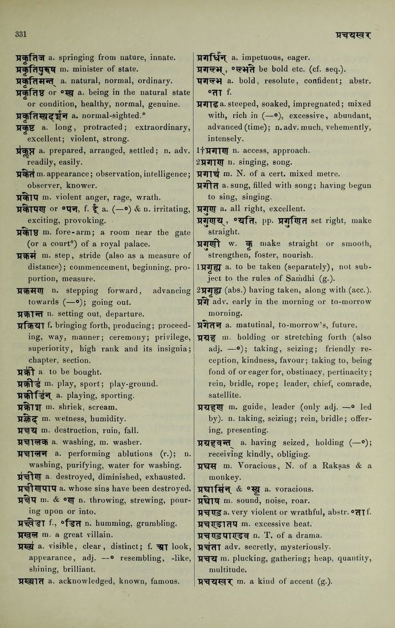 a. springing from nature, innate, m. minister of state, a. natural, normal, ordinary, or a. being in the natural state or condition, healthy, normal, genuine, a. normal-sighted.* a. long, protracted ; extraordinary, excellent; violent, strong. a. prepared, arranged, settled; n. adv. readily, easily. m.appearance; observation,intelligence; observer, knower. ni. violent anger, rage, wrath. •jT^TRRT or oq?T, f. t (—“) n. irritating, exciting, provoking. Tran? m. fore-arm; a room near the gate (or a court*) of a royal palace. m. step, stride (also as a measure of distance); commencement, beginning, pro¬ portion, measure. iniiTlT!! n. stepping forward, advancing towards (—o); going out. TTRiT^ n. setting out, departure. f- bringing forth, producing; proceed¬ ing, way, manner; ceremony; privilege, superiority, high rank and its insignia; chapter, section. a to he bought, m. play, sport; play-ground, a. playing, sporting. RRiTir shriek, scream. m. wetness, humidity, m. destruction, ruin, fall, a. washing, m. washer. 3T^7'5TR a. performing ablutions (r.); n. washing, purifying, water for washing, a, destroyed, diminished, exhausted. ■Jr^RrRTR a. whose sins have been destroyed. ■R^R m. & n. throwing, strewing, pour¬ ing upon or into. f-5 n. humming, grumbling, m. a great villain. a. visible, clear, distinct; f. look, appearance, adj. —«> resembling, -like, shining, brilliant. ■R^lrf a. acknowledged, known, famous. a. impetuous, eager. be bold etc. (cf. seq.). RRR'R a. bold, resolute, confident; abstr. “RT f. RRT^a. steeped, soaked, impregnated; mixed with, rich in (—<>), excessive, abundant, advanced (time); n.adv. m.uch, vehemently, intensely. IfRRTX!! n. access, approach. '2RRri!r n. singing, song. RRl^ m. N. of a cert, mixed metre. RRtfl a. sung, filled with song; having begun to sing, singing. ITRTir a. all right, excellent. R^R , “RfR, PP- RRfRTrl set right, make straight. RRRTV w. efi make straight or smooth, strengthen, foster, nourish. IRpr a. to be taken (separately), not sub¬ ject to the rules of Satndhi (g.). 2RR^ (abs.) having taken, along with (acc.). R^r adv. early in the morning or to-morrow morning. RRfTR a. matutinal, to-morrow’s, future, RRI m. holding or stretching forth (also adj. —®); taking, seizing; friendly re¬ ception, kindness, favour; taking to, being fond of or eager for, obstinacy, pertinacity; rein, bridle, rope; leader, chief, comrade, satellite. RR^RT ai- guide, leader (only adj. —® led by), n. taking, seizing; rein, bridle; offer¬ ing, presenting. a. having seized, holding (—«>); receiving kindly, obliging. RRR m. Voracious, N. of a Raksas & a monkey. RRnfRR. & a. voracious. RRTR m. sound, noise, roar. RR'^a. very violent or wrathful, abstr. oRTf- RRR^lflR m. excessive heat. RRR^RTR^R n. T. of a drama. HRfTT adv. secretly, mysteriously. RRR rn. plucking, gathering; heap, quantity, multitude. RRWT m. a kind of accent (g.).