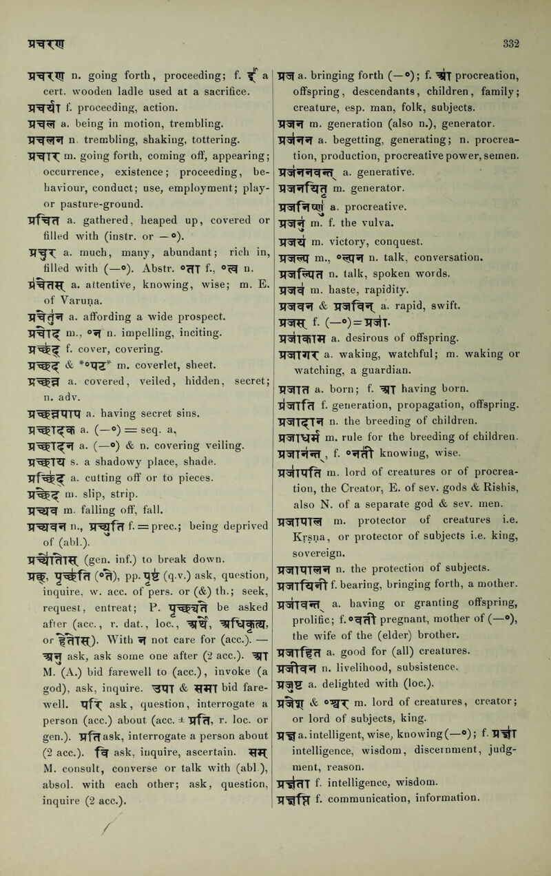 n. going forth, proceeding; f. a cert, wooden ladle used at a sacrifice, proceeding, action, a. being in motion, trembling, n. trembling, shaking, tottering, m. going forth, coming off, appearing; occurrence, existence; proceeding, be¬ haviour, conduct; use, employment; play- or pasture-ground. ■Rf^TT a. gathered, heaped up, covered or filled with (instr. or —°). a. much, many, abundant; rich in, filled with (—o). Abstr. orfT hj o. a. attentive, knowing, wise; m. E. of Varuna. R%g^ a. affording a wide prospect, m., “•f n. impelling, inciting, f. cover, covering. R^^ & *oRZ^ m. coverlet, sheet. R'^3 a. covered, veiled, hidden, secret; n. adv. R^^RTl? a. having secret sins. R^T^^ a. (—0) — seq. a, R^T^^ a. (—®) & n. covering veiling. R^T^ s. a shadowy place, shade. rH?^ a. cutting off or to pieces, m. slip, strip. R^R m. falling off, fall. R'^R^ n., RRlfrl f. = prec.; being deprived of (abl.). R'^IRT^f. (gen. inf.) to break down. R^, R^fR (»%), PP-R^ (q v.) ask, question, inquire, w. acc. of pers. or (&) th.; seek, request, entreat; P. R^Rcf be asked after (acc., r. dat., loc., RfR, Rff^RitR. or With R not care for (acc.). — RIR ask, ask some one after (2 acc.). RfT iM. (A.) bid farewell to (acc.), invoke (a god), ask, inquire. RRT & RRT hid fare¬ well. ask , question, interrogate a person (acc.) about (acc. ± RfR, r. loc. or gen.). RfRask, interrogate a person about (2 acc.). fR ask, inquire, ascertain. M. consult, converse or talk with (abl ), absol. with each other; ask, question, inquire (2 acc.). RR a. bringing forth (—®); f. RIT procreation, offspring, descendants, children, family; creature, esp. man, folk, subjects. IRRR m. generation (also n.), generator. R^RR a. begetting, generating; n. procrea¬ tion, production, procreative power, semen. TTRRRRRT^ a. generative. RRRTrR m. generator. ITRfR^ a. procreative. RRR m. f. the vulva. RRR m. victory, conquest. RRRq m., ®RqR n. talk, conversation, n. talk, spoken words. RRR m. haste, rapidity. RRRR & RRfRR^ a. rapid, swift. RRR^ f. (—o) = RRT. RRTRifR a. desirous of offspring. WTRT a. waking, watchful; m. waking or watching, a guardian. RR7R a. born; f. RIJ having born. RRTfR f- generation, propagation, offspring. RRT^R n. the breeding of children. RR7\ifR m. rule for the breeding of children. RRTRRT^, f- R^ knowing, wise. RRTRTr in. lord of creatures or of procrea¬ tion, the Creator, E. of sev. gods & Rishis, also N. of a separate god & sev. men. RRTRTR in. protector of creatures i.e. Krsna, or protector of subjects i.e. king, sovereign. 1TR7R7RR n. the protection of subjects. RRlfR^h bearing, bringing forth, a mother. R^RRT a. having or granting offspring, prolific; f.oRRt pregnant, mother of (—®), the wife of the (elder) brother. RRlflR a. good for (all) creatures. R^RR n. livelihood, subsistence. RRS a. delighted with (loc.). RRIJ & m. lord of creatures, creator; or lord of subjects, king. R-^a. intelligent, wise, knovving(—®); f. R^! intelligence, wisdom, disceinment, judg¬ ment, reason. R^RT f- intelligence, wisdom. R^fR f- communication, information. /