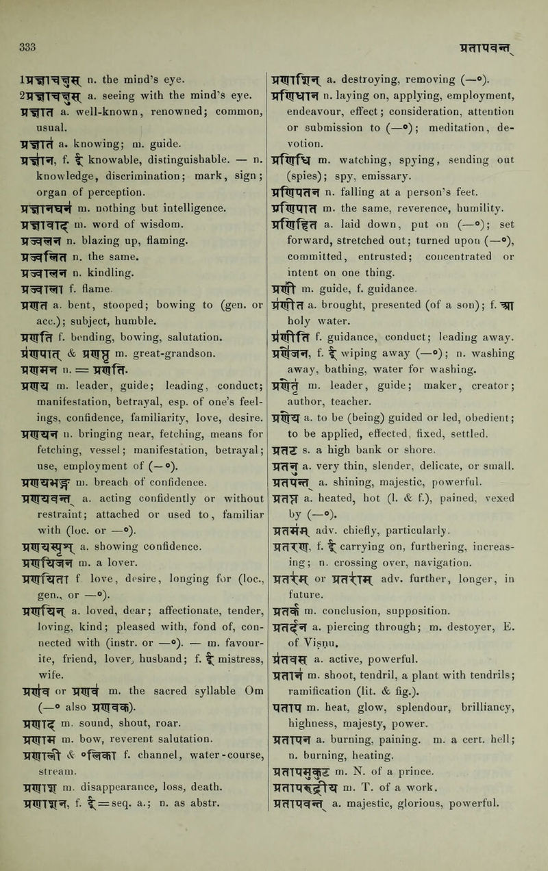 n. the mind’s eye. 2iT’^'r5r’^^i: a. seeing with the mind’s eye. a. well-known, renowned; common, usual. H'^TrT a. knowing; m. guide. f. t knowable, distinguishable. — n. knowledge, discrimination; mark, sign; organ of perception. JT^T*T^r*T ni. nothing but intelligence. m. word of wisdom, n. blazing up, flaming. n. the same. n. kindling. TT'^T^l f. flame. TfTtfrT a. bent, stooped; bowing to (gen. or acc.); subject, humble. f. bending, bowing, salutation. great-grandson. 11. = m. leader, guide; leading, conduct; manifestation, betrayal, esp. of one’s feel¬ ings, confidence, familiarity, love, desire. *'• bringing near, fetching, means for fetching, vessel; manifestation, betrayal; use, employment of (—®). m. breach of confidence. TfTJT^^wI a. acting confidently or without restraint; attached or used to, familiar with (loc. or —«>). a. showing confidence, m. a lover. f love, desire, longing for (loc., gen., or —“). a. loved, dear; affectionate, tender, loving, kind; pleased with, fond of, con¬ nected with (instr. or —o). — m. favour¬ ite, friend, lover, husband; f. ^ mistress, wife. or m. the sacred syllable Om (—0 also m. sound, shout, roar. HWTTT m. bow, reverent salutation. °f%R5T f- channel, water-course, stream. TRTl’JT m. disappearance, loss, death. f. t = seq. a.; n. as abstr. a. destroying, removing (—o). n. laying on, applying, employment, endeavour, effect; consideration, attention or submission to (—®); meditation, de¬ votion. TTftrfv m. watching, spying, sending out (spies); spy, emissary. n. falling at a person’s feet. RfRRTtT m. the same, reverence, humility. irfRrf^rf a. laid down, put on (—<>); set forward, stretched out; turned upon (— committed, entrusted; concentrated or intent on one thing. Rxft m. guide, f. guidance. RnftfT a. brought, presented (of a son); f. holy water. lixiftfR f. guidance, conduct; leading away. f- wiping away (—») ; n. washing away, bathing, water for washing. m. leader, guide; maker, creator; author, teacher. R%Ra. to be (being) guided or led, obedient; to be applied, effected, fixed, settled. TTf!^ s. a high bank or shore. RfT«T a. very thin, slender, delicate, or small. RrfRifT a. shining, majestic, powerful. RclR a. heated, hot (1. & f.), pained, vexed (—“)• adv. chiefly, particularly. ■JTrf^Ttj, f. ^ carrying on, furthering, increas¬ ing; n. crossing over, navigation. RRtR; or RritTR: adv. further, longer, in future. m. conclusion, supposition. RR^R a. piercing through; m. destoyer, E. of Visnu. RRRR a. active, powerful. RRIR m. shoot, tendril, a plant with tendrils; ramification (lit. & fig.). RRTR m. heat, glow, splendour, brilliancy, highness, majesty, power. RRTRR a. burning, paining, m. a cert, hell; n. burning, heating. RRTRRfZ m. N. of a prince. RRTRR^R m. T. of a work. RRTRRRT^ a. majestic, glorious, powerful.