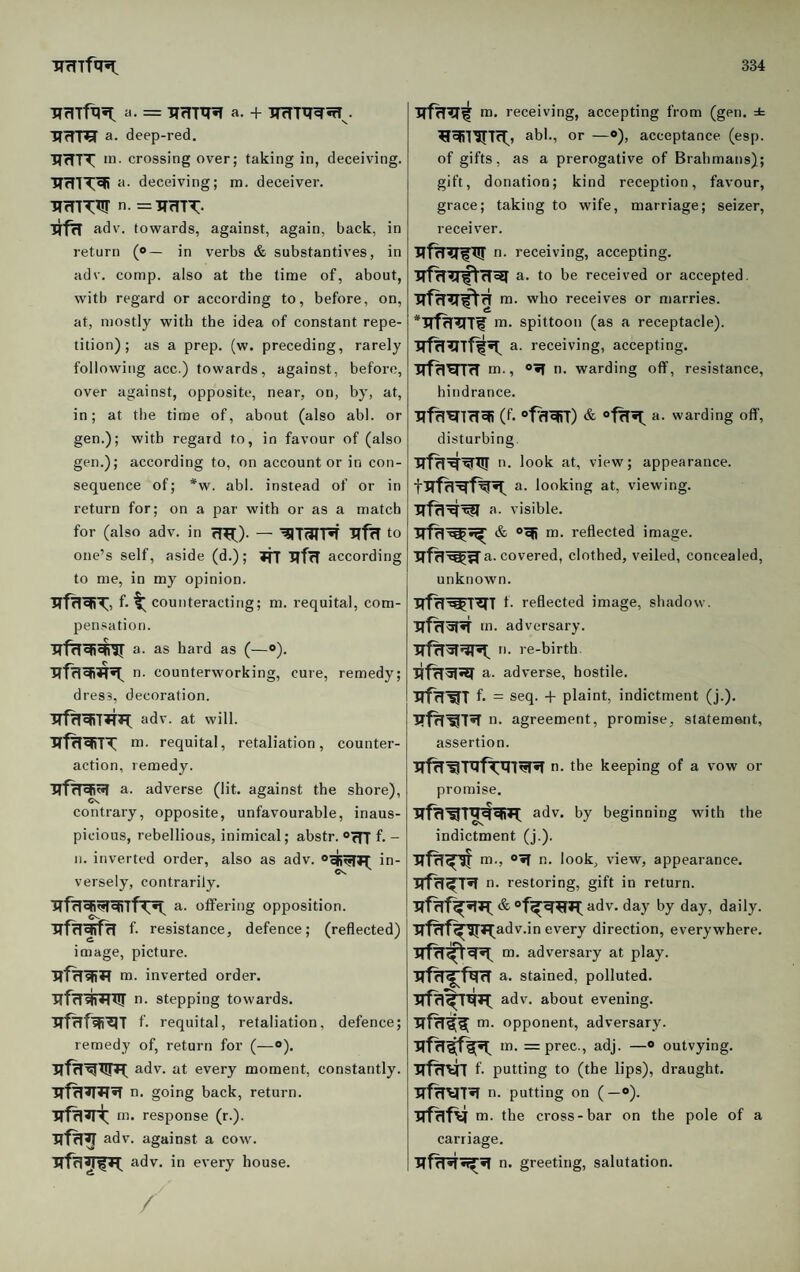 HrITf^5i: ii. = ITrTTXnT a- + ITrTTTTWnT^. ■RfTra' a- deep-red. HfTTT m. crossing over; taking in, deceiving, a. deceiving; m. deceiver. TTcnTW n. =TrmT:- ITf^ adv. towards, against, again, back, in return (<>— in verbs & substantives, in adv. comp, also at the time of, about, with regard or according to, before, on, at, mostly with the idea of constant repe¬ tition); as a prep. (w. preceding, rarely following acc.) towards, against, before, over against, opposite, near, on, by, at, in; at the time of, about (also abl. or gen.); with regard to, in favour of (also gen.); according to, on account or in con¬ sequence of; *w. abl. instead of or in return for; on a par with or as a match for (also adv. in 71^). — to one’s self, aside (d.); TTT according to me, in my opinion. f- ^ counteracting; m. requital, com¬ pensation. (—«’). n. counterworking, cure, remedy; dress, decoration. adv. at will. m. requital, retaliation, counter¬ action, remedy. a. adverse (lit. against the shore), contrary, opposite, unfavourable, inaus¬ picious, rebellious, inimical; abstr. f. - n. inverted order, also as adv. in¬ versely, contrarily. irfoffering opposition. f- resistance, defence; (reflected) image, picture. inverted order. TrfrT^W^ n. stepping towards. f. requital, retaliation, defence; remedy of, return for (—»). adv. at every moment, constantly. O' going back, return, tn. response (r.). adv. against a cow. adv. in every house. / m. receiving, accepting from (gen. ± abl., or —*), acceptance (esp. of gifts, as a prerogative of Brahmans); gift, donation; kind reception, favour, grace; taking to wife, marriage; seizer, receiver. n. receiving, accepting. a. to be received or accepted, m. who receives or marries. m. spittoon (as a receptacle), a. receiving, accepting. TTf^^rnr lo., n. warding off, resistance, hindrance. (f. “fflwD & a. warding off, disturbing. n. look at, view; appearance, a. looking at, viewing. a. visible. & o-sfi m. reflected image, a. covered, clothed, veiled, concealed, unknown. irfTi’Wt^T f. reflected image, shadow, m. adversary, re-birth a. adverse, hostile. ■RffT^T f. = seq. -b plaint, indictment (j.). n. agreement, promise, statement, assertion. n. the keeping of a vow or promise. adv. by beginning with the indictment (j.). tri., o»T n. look, view, appearance. HfrT^T^ n. restoring, gift in return. adv. day by day, daily. irf^f^ITJ^adv.in every direction, everywhere, m. adversary at play, a. stained, polluted, adv. about evening, m. opponent, adversary. m. = prec., adj. —« outvying, f- putting to (the lips), draught. n. putting on (-<>). irnifv m. the cross-bar on the pole of a carriage. n. greeting, salutation.