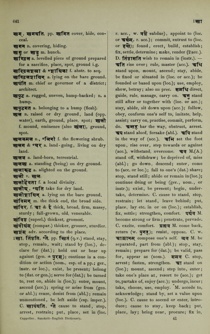 PP- cover, hide, con¬ ceal. ^ J|«1 n. covering, hiding, or m. hunch. a- levelled piece of ground prepared for a sacrifice, place, spot, ground i.g. f. abstr. to seq. a. lying on the bare ground. ^RfrT m. chief or governor of a district; architect. a. rugged, uneven, hump-backed; n. a hump. a. belonging to a hump (flesh), n. raised or dry ground, land (opp. water), earth, ground, place, spot; f. mound, eminence (also ground, spot. n-, f- the flowering shrub, a. land-going, living on dry land. a. land-born, terrestrial, a. standing (being) on dry ground, a. alighted on the ground. V. f- a local divinity, take for dry laud, a. lying on the bare ground, m. the thick end, the broad side, f. & thick, broad, firm, massy, sturdy; full-grown, old, venerable, (superl.) thickest, grossest. (compar.) thicker, grosser, sturdier, adv. according to the place. °rT, pp. f%ri (q.v.) stand, stay, stop, remain, wait; stand by (loc.), de¬ clare for (dat.); hold out or bear up against (gen. ± j^^); continue iu a con¬ dition or action (nom., esp. of a pp.; ger., instr. or loc.), exist, be present; belong to (dat. or gen.); serve for (dat.); be turned to, rest on, abide in (loc.); enter, mount, ascend (acc.); spring or arise from (gen. or abl.); cease, desist from (abl.); remain unmentioned, be left aside (esp. imper.). C. »% cause to stand, stop, arrest, restrain; put, place, set in (loc. Cappeller, Sanskrit-English Dictionary. r. acc., w. subdue), appoint to (loc. or r. acc.); commit, entrust to (loc. or f^); found, erect, build, establish; fix, settle, determine; make, render (2 acc.). D. wish to remain in (instr.). — rise over; rule, master (acc.). stand upon, mount, ascend; stay, abide, be fixed or situated in (loc. or acc.); be founded or based upon (loc.); use, employ, show, betray; also = prec. direct, guide, rule, manage, carry on. stand still after or together with (loc. or acc.); stay, abide, sit down upon (acc.); follow, obey, conform one’s self to, imitate, help, assist; carry on, practise, commit, perform, do. bar the way, obstruct, arrest. stand aloof, forsake (abl.). ^fxT stand in the way of (acc.). set the foot upon, rise over, step towards or against (acc.), withstand, overcome. M.(A.) stand off, withdraw; be deprived of, miss (abl.); go down, descend; enter, come to (acc. or loc.); fall to one’s (dat.) share; stop, stand still; abide or remain in (loc.); continue doing or being (ger., nom., or instr.); exist, be present; begin, under¬ take, determine. C. cause to stand, stop, restrain; let stand, leave behind; put, place, lay etc. in or on (loc.); establish, fix, settle; strengthen, comfort, M. become strong or firm; penetrate, pervade. C. excite, comfort. M. come back, return (w. resist, oppose. C. w. compose one’s self. M. be separated, part from (abl.); stop, stay, remain; prepare for (dat.); be valid, pass for, appear as (nom.). C. stop, arrest; fasten, strengthen. stand on (loc.); mount, ascend; step into, enter; take one’s place at, resort to (acc.); get to,partake of, enjoy (acc.); undergo,incur; m take, choose, use, employ. M. accede to, acknowledge; stand by, set a value upon (loc.). C. cause to ascend or enter, intro¬ duce; cause to stay, keep back; put, place, lay; bring near, procure; fix in, 41