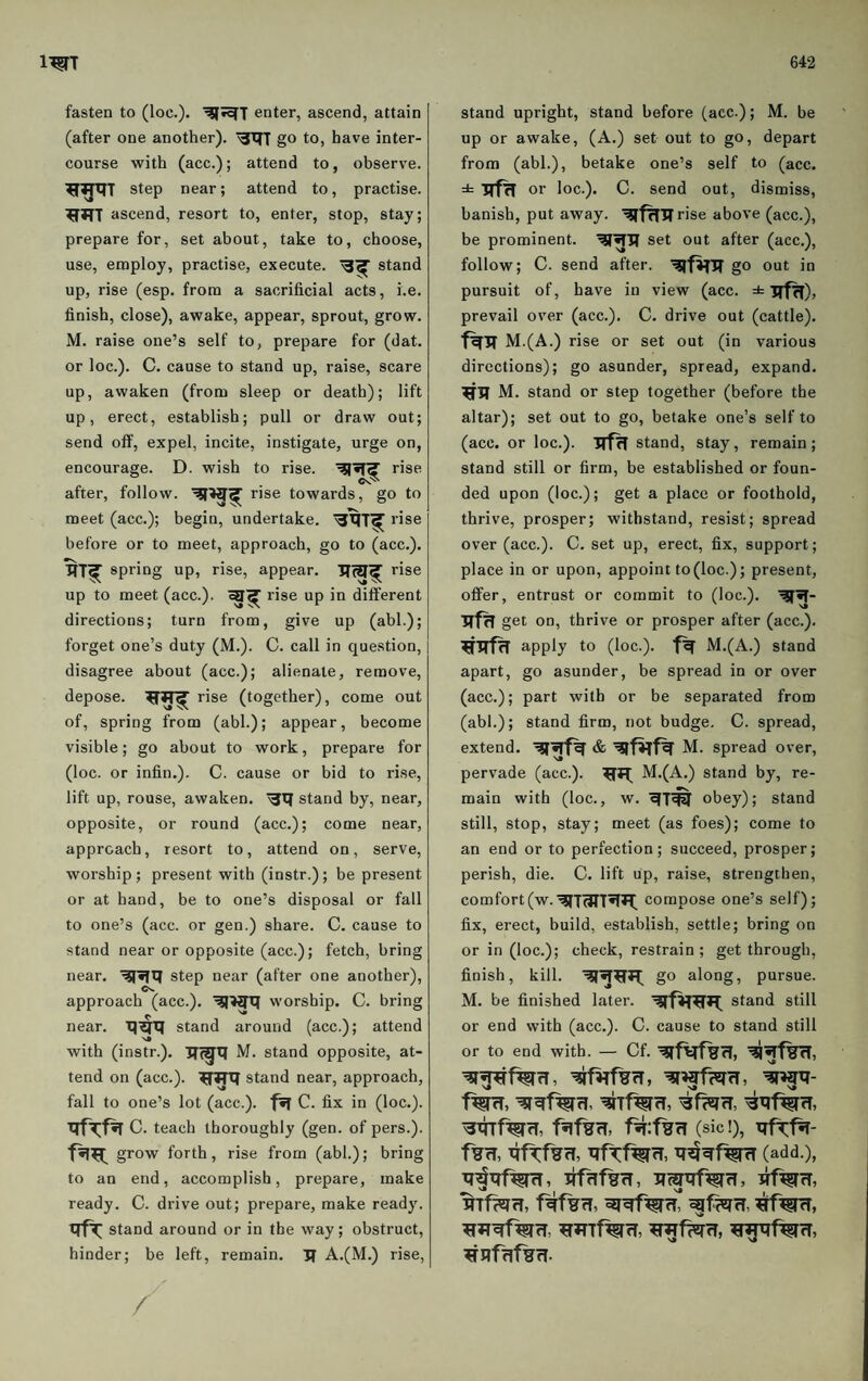 fasten to (loc.). '^•^T enter, ascend, attain (after one another). go to, have inter¬ course with (acc.); attend to, observe. step near; attend to, practise, ascend, resort to, enter, stop, stay; prepare for, set about, take to, choose, use, employ, practise, execute. stand up, rise (esp. from a sacrificial acts, i.e. finish, close), awake, appear, sprout, grow. M. raise one’s self to, prepare for (dat. or loc.). C. cause to stand up, raise, scare up, awaken (from sleep or death); lift up, erect, establish; pull or draw out; send off, expel, incite, instigate, urge on, encourage. D. wish to rise. rise after, follow. rise towards, go to meet (acc.); begin, undertake. rise before or to meet, approach, go to (acc.). spring up, rise, appear. rise up to meet (acc.). rise up in different directions; turn from, give up (abl.); forget one’s duty (M.). C. call in question, disagree about (acc.); alienate, remove, depose, rise (together), come out of, spring from (abl.); appear, become visible; go about to work, prepare for (loc. or infin.). C. cause or bid to rise, lift up, rouse, awaken. stand by, near, opposite, or round (acc.); come near, approach, resort to, attend on, serve, worship; present with (instr.); be present or at hand, be to one’s disposal or fall to one’s (acc. or gen.) share. C. cause to stand near or opposite (acc.); fetch, bring near. step near (after one another), approach (acc.). worship. C. bring near. XJ^X} stand around (acc.); attend with (instr.). ITi^X} M. stand opposite, at¬ tend on (acc.). ^TTXf stand near, approach, fall to one’s lot (acc.). fiff C. fix in (loc.). C. teach thoroughly (gen. of pers.). grow forth, rise from (abl.); bring to an end, accomplish, prepare, make ready. C. drive out; prepare, make ready. stand around or in the way; obstruct, hinder; be left, remain. Jf A.(M.) rise, / stand upright, stand before (acc.); M. be up or awake, (A.) set out to go, depart from (abl.), betake one’s self to (acc. ± or loc.). C. send out, dismiss, banish, put away. '^f^TIrise above (acc.), be prominent. set out after (acc.), follow; C. send after. go out in pursuit of, have in view (acc. ± TTHT)? prevail over (acc.). C. drive out (cattle). M.(A.) rise or set out (in various directions); go asunder, spread, expand. M. stand or step together (before the altar); set out to go, betake one’s self to (acc. or loc.). stand, stay, remain; stand still or firm, be established or foun¬ ded upon (loc.); get a place or foothold, thrive, prosper; withstand, resist; spread over (acc.). C. set up, erect, fix, support; place in or upon, appoint to (loc.); present, offer, entrust or commit to (loc.). TTfH get on, thrive or prosper after (acc.). apply to (loc.). M.(A.) stand apart, go asunder, be spread in or over (acc.); part with or be separated from (abl.); stand firm, not budge, C. spread, extend, M. spread over, per%'ade (acc.). M.(A.) stand by, re¬ main with (loc., w. obey); stand still, stop, stay; meet (as foes); come to an end or to perfection; succeed, prosper; perish, die. C. lift up, raise, strengthen, comfort(w.'^TWT^*^ compose one’s self); fix, erect, build, establish, settle; bring on or in (loc.); check, restrain; get through, finish, kill. go along, pursue. M. be finished later. stand still or end with (acc.). C. cause to stand still or to end with. — Cf. (sic!), Xlf^f^- (add.), ^Tf^rT, ^TTnf^rl,