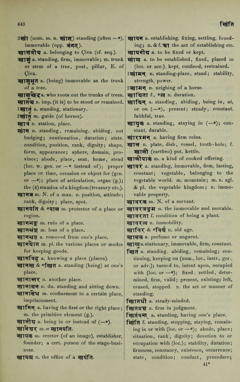 €43 2#r (nom. tn. n. standing (often —®), immovable (opp. a. belonging to ^iva (cf. seq.). a. standing, firm, immovable; m. trunk or stem of a tree, post, pillar, E. of Qiva. a. (being) immovable as the trunk of a tree. ^7T!f%^a. who roots out the trunks of trees, n- iaiP' (it is) to be stood or remained. IWTrT a. standing, stationary. m. guide (of horses), n. station, place. n. standing, remaining, abiding, not budging; continuation, duration; state, condition, position, rank, dignity; shape, form, appearance; sphere, domain, pro¬ vince; abode, place, seat, home, stead (loc. w. gen. or •—o instead of); proper place or time, occasion or object for (gen. or —o); place of articulation, organ (g.); the (4) stamina ofa kingdom (treasury etc.). m. N. of a man. n. position, attitude; rank, dignity ; place, spot. ni. protector of a place or region. m. ruin of a place, m. loss of a place, a. removed from one’s place, ni. pi. the various places or modes for keeping goods. a. knowing a place (places). & ®f^fT a. standing (being) at one’s place. ■^7^1 wTT n. another place. '^7^7^^ n. du. standing and sitting down. ■^7^7^^ nj. confinement to a certain place, imprisonment. a. having the first or the right place; m. the primitive element (g.). a. being in or instead of (—o). ^7%'gT: m. = -^7?Tirf^. ■^7^^ m. erector (of an image), establisher, founder; a cert, person of the stage-busi¬ ness. ^7T7M n. the office of a I ■^717*7 a. establishing, fixing, settling, found¬ ing; n. &f.^7' the act of establishing etc. ^7tf5T\77 a. to be fixed or kept. ^17121 a. to be established, fixed, placed in (loc. or acc.), kept, confined, restrained. 1^7*7^ n. standing-place, stand; stability, strength, power. 2^7^51 n. neighing of a horse. ^Tf^rn f-, n. duration. a. standing, abiding, being in, at, or on (—o), present; steady, constant, faithful, true. W7^^ a. standing, staying in (—“); con¬ stant, durable. ^7'7;TJT»7^ a. having firm reins. ^77^ n. plate, dish, vessel, tooth-hole; f. ^7^ (earthen) pot, kettle. m. a kind of cooked offering. ^7^^ a. standing, immovable, firm, lasting, constant; vegetable, belonging to the vegetable world, m. mountain; m. n. sgl. & pi. the vegetable kingdom; n. immo¬ vable property. ^7^'^e|i m. N. of a servant. n. the immovable and movable. ^7^T^7 condition of being a plant. ^7^^^ n. immobility. 1). old age. ^7^7^ S' perfume or unguent. OT7^a. stationary, immovable, firm, constant. f^rT a. standing, abiding, remaining; con¬ tinuing, keeping on (nom., loc., instr., ger., or adv.); turned to, intent upon, occupied with (loc. or—<>); fixed, settled, deter¬ mined, firm, valid; present, existing; left, ceased, stopped, n. the act or manner of standing. f^7fT’^ a. steady-minded. a. firm in judgment, a. standing, having one’s place. Wtt f- standing, stopping, staying, remain¬ ing in or with (loc. or —®); abode, place; situation, rank, dignity; devotion to or occupation with (loc.); stability, duration; firmness, constancy, existence, occurrence; state, condition; conduct, procedure; 41*