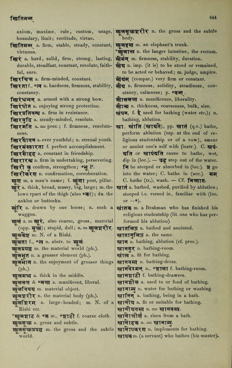axiom, maxime, rule, custom, usage, boundary, limit; rectitude, virtue. a. firm, stable, steady, constant, virtuous. a. hard, solid, firm, strong, lasting, durable, steadfast, constant, resolute, faith¬ ful, sure. a. firm-minded, constant. n. hardness, firmness, stability, constancy. a. armed with a strong bow. a. enjoying strong protection. a. firm in resistance, a. steady-minded, resolute, a. = prec.; f. firmness, resolute¬ ness. a. ever youthful; n. eternal youth. f- perfect accomplishment, a. constant in friendship, a. firm in undertaking, persevering, efi confirm, strengthen; n. conbrmation, corroboration, m. a man’s name; f. ^TITT post, pillar. Cv, Cv. WT a. thick, broad, massy, big, large; m. the lowe rpart of the thigh (also ®oRf); du. the ankles or buttocks. a. drawn by one horse; n. such a waggon. a. = also coarse, gross, material (opp. stupid, dull; n. =^^’5r-dT- m. N. of a Rishi. f-, n. abstr. to ^ ^ Cs m. the material world (ph.). Cs. n. a grosser element (pb.), n. the enjoyment of grosser things (ph.). a. thick in the middle. a. munificent, liberal, nr. material object, n. the material body (ph.). a. large - headed; m. N. of a Rishi etc. nr., f- coarse cloth, a. gross and subtle. nr. the gross and the subtle world. / n. the gross and the subtle body. in. an elephant’s trunk, n. the langer intestine, the rectum, m. firmness, stability, duration, n. imp. (it is) to be stood or remained, to be acted or behaved; m. judge, umpire. ^^77 (compar.) very firm or constant. n. firmness, solidity, steadiness, con¬ stancy, calmness; p. . ^7^^r^ n. munificence, liberality. 7^1^ n. thickness, coarseness, bulk, size. ^T7«f, f. used for bathing (water etc.); n, bathing, ablution. ^T, ^rf^T (^^'^), PP- '^7ri (q.v.) bathe, perform ablution (esp. at the end of re¬ ligious studentship or of a vow), smear or anoint one’s self with (instr.). C. or cause to bathe, wet, dip in (loc.). — step out of the water. be steeped or absorbed in (loc.). 17 go into the water; C. bathe in (acc.). C. bathe (tr.), wash. — Cf. fitUJfl'Tf. ^7rt a. bathed, washed, purified by ablution ; steeped i.e. versed in, familiar with (loc. or —®). m. a Brahman who has finished his religious studentship (lit. one who has per¬ formed his ablution). ’^7f7f^ a. bathed and anointed. ^7cl7^H a. the same. ■^7«T n. bathing, ablution (cf. prec.). ^7^^T ii* bathing-room. ^7^ a. fit for bathing. n. bathing-dress. n., 0177^7 f- bathing-room. ^7^’5I7ft f. bathing-drawers. ^7^^^ a. used to or fond of bathing. ^7iT71^ n. water for bathing or washing. ^7f^ a. bathing, being in a bath. a. fit or suitable for bathing. ^7^^-^ n. = ’^7^7^. ^%7Tft7t a. risen from a bath. ^7%7^ n. = 7^7^775. ^7^7tlXB7:7!r n. implements for bathing. ^717^ m. (a servant) who bathes (his master)^