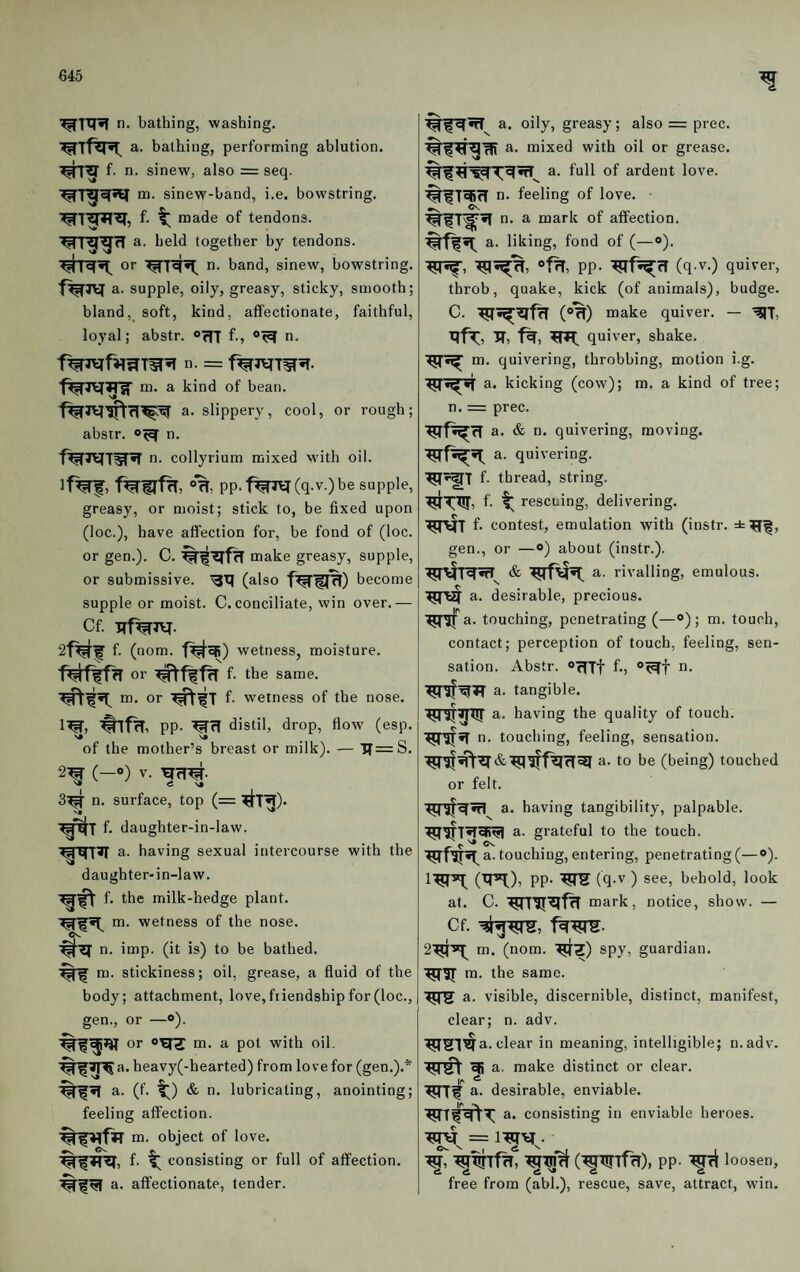 €45 n. bathing, washing, a. bathing, performing ablution, f. n. sinew, also = seq. m. sinew-band, i.e. bowstring, f. ^ made of tendons, a. held together by tendons, or n. band, sinew, bowstring, a. supple, oily, greasy, sticky, smooth; bland, soft, kind, affectionate, faithful, loyal; abstr. orfT f-» n, n. = f^rciT^^T. m. a kind of bean. a. slippery, cool, or rough; abstr. n. n. colly rium mixed vvith oil. lf%f, fwf^. pp.f%l^(q.v.) be supple, greasy, or moist; stick to, be fixed upon (loc.), have affection for, be fond of (loc. or gen.). C. make greasy, supple, or submissive, (also become supple or moist. C. conciliate, win over.— Cf. 2f¥f f. (nom. wetness, moisture, or f. the same, m. or f. wetness of the nose. 1^, PP- ^rl distil, drop, flow (esp. of the mother’s breast or milk). — ■jf=S. (—®) S» tf VJ 3^ n. surface, top (= ^T^). f* daughter-in-law. a. having sexual intercourse with the daughter-in-law. f. the milk-hedge plant, m. wetness of the nose. C*v n. imp. (it is) to be bathed, m. stickiness; oil, grease, a fluid of the body; attachment, love, fiiendship for (loc., gen., or —®). or m. a pot with oil. ■%^^I^a. heavy(-hearted) from love for (gen.).* a. (f. ■!() & n. lubricating, anointing; feeling affection. m. object of love, f. consisting or full of affection, a. affectionate, tender. a. oily, greasy; also = prec. a. mixed with oil or grease, a. full of ardent love. T^rT n. feeling of love. •V n. a mark of affection, a. liking, fond of (—<»). PP- ■^f^cT (q-v.) quiver, throb, quake, kick (of animals), budge. C. (®%) make quiver. — -^T, IT, quiver, shake, m. quivering, throbbing, motion i.g. a. kicking (cow); m. a kind of tree; n. = prec. a. & n. quivering, moving, a. quivering, f. thread, string. rescuing, delivering, f- contest, emulation with (instr. gen., or —o) about (instr.). a. rivalling, emulous, a. desirable, precious, a. touching, penetrating (—®) ; m. touch, contact; perception of touch, feeling, sen¬ sation. Abstr. ®rTTt f., n. a. tangible. a. having the quality of touch, n. touching, feeling, sensation. a. to be (being) touched or felt. a. having tangibility, palpable. a. grateful to the touch, touching, entering, penetrating(—®). l^^T. (^T*!), PP- ^TS (q-v ) see, behold, look at. C. mark, notice, show. — Cf. f^W- m. (nom. '^Z) spy, guardian, m. the same. a. visible, discernible, distinct, manifest, clear; n. adv. a. clear in meaning, intelligible; n.adv. a. make distinct or clear, a. desirable, enviable. a. consisting in enviable heroes. ^ C^WTffT), PP- loosen, free from (abl.), rescue, save, attract, win.