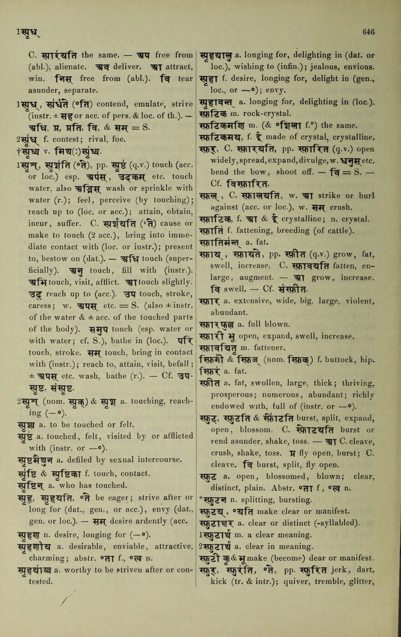 C. same. — free from (abl.), alienate. deliver. attract, win. free from (abl.). tear asunder, separate. (»f^) contend, emulate, strive (instr. i^^or acc. of pers. & loc. of th.). — IT, = S. f. contest; rival, foe. V. A & 1^^, (»%), PP- (tl-'’-) touch (acc. or loc.) esp. etc. touch water, also wash or sprinkle with water (r.); feel, perceive (by touching); reach up to (loc. or acc.); attain, obtain, incur, suffer. C. (‘'^) cause or make to touch (2 acc.), bring into imme¬ diate contact with (loc. or instr.); present to, bestow on (dat.). — '^'fV touch (super¬ ficially). touch, fill with (instr.). touch, visit, afflict, touch slightly, reach up to (acc.). touch, stroke, caress; w. etc. = S. (also ± instr. of the water & ± acc. of the touched parts of the body). touch (esp. water or with water; cf. S.), bathe in (loc.). touch, stroke. touch, bring in contact j with (instr.); reach to, attain, visit, befall ; ± etc. wash, bathe (r.). — Cf. ^XJ- 2'^^ (nom. '^^) & a. touching, reach¬ ing (-0). a. to be touched or felt, a. touched, felt, visited by or afdicted with (instr. or —®). u. defiled by sexual intercourse. & f- touch, contact, a. who has touched. •^f, Off be eager; strive after or long for (dat., gen., or acc.), envy (dat., gen. or loc.). — desire ardently (acc. WfW n. desire, longing for (—«). a. desirable, enviable, attractive, charming; abstr. oflT f-i u. TWf a. worthy to be striven after or con¬ tested. / longing for, delighting in (dat. or loc.), wishing to (infin.); jealous, envious. f. desire, longing for, delight in (gen., loc., or —o); envy. a. longing for, delighting in (loc.). m. rock-crystal. m. (& f.*) the same, f- t made of crystal, crystalline. C. PP* (q .V.) open widely, spread, expand, divulge, w. wl^etc. bend the bow, shoot off. — f^= S. — Cf. f^^TfCrl* C. w. ■^T strike or hurl against (acc. or loc.), w. crush. f* & ^ crystalline; n. crystal. f- fattening, breeding (of cattle), a. fat. ^1^%, PP* ■^rf (q.v.) grow, fat, swell, increase. C. fatten, en¬ large, augment. — g'’ow, increase, swell. — Cf. ^^rl. a. extensive, wide, big, large, violent, abundant, a. full blown. open, expand, swell, increase. I m. fattener. & (nom. f^efi) f. buttock, hip. 4. a. fat, a. fat, swollen, large, thick; thriving, prosperous; numerous, abundant; richly endowed with, full of (instr. or —®). ^Zfrl & burst, split, expand, open, blossom. C. burst or rend asunder, shake, toss. — C. cleave, crush, shake, toss. If fly open, burst; C. cleave, burst, split, fly open. a. open, blossomed, blown; clear, distinct, plain. Abstr. “rff f, n. n. splitting, bursting. make clear or manifest. '^ZTWT a. clear or distinct (-syllabled). I'^Zl^ ro- a clear meaning. S'^ZT^ a. clear in meaning. TO^^&Mmake (become) dear or manifest. N* A |CV ' ®fT) PP- jerk, dart, kick (tr. &intr.); quiver, tremble, glitter.
