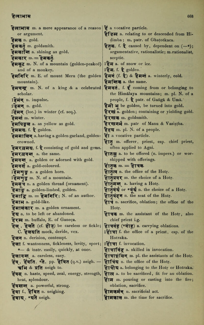 m. a mere appearance of a reason or argument, n. gold, m. goldsmith. f a. shining as gold. %Tr=BTT = ^ ^ c m. N. of a mountain (golden-peaked) and of a monkey. m. E. of mount Meru (the golden mountain). m. N. of a king & a celebrated scholar. n. impulse. 2*|?T^ n. gold. (loc.) in winter (cf. seq.). m. winter. a. as yellow as gold, f- t golden. f a. having a golden garland, golden- crowned. f. consisting of gold and gems, a. the same. a. golden or adorned with gold, a. gold-coloured, o. a golden horn, m. N. of a mountain, n. a golden thread (ornament). %*TT^ a. golden-limbed, golden. m. = N. of an author, a. gold-like. m. a golden ornament. %^a. to be left or abandoned. m. buffalo, E. of Gane9a. (cf. ^^) be careless or fickle; C. mock, deride, vex. n. derision, contempt. f. wantonness, fickleness, levity, sport; «— & instr. easily, quickly, at once, a. careless, easy. »%, pp. TfETrT (q.v.) neigh. — neigh to. n. haste, speed, zeal, energy, strength, heat, splendour. a. powerful, strong, neighing, neigh. a vocative particle. a. relating to or descended from Hi- dimba; m. patr. of Ghatotkaca. f. t caused by, dependent on (—®); argumentative, rationalistic; m.rationalist, sceptic. a. of snow or ice. 2t»T, f. ^ golden. %JT5T (f. ^) & a. winterly, cold, a. the same. f. f coming from or belonging to the Himalaya mountains; m. pi. N. of a people, f. ^ patr. of Ganga & Uma. be golden, be turned into gold. t ^ a. golden; containing or yielding gold, goldsmith. m. patr of Manu & Vasistha. m. pi. N. of a people, a vocative particle. m. offerer, priest, esp. chief priest, often applied to Agni. a. to be offered (n. impers.) or wor¬ shipped with offerings, ra. = n- the office of the Hotr. m. the choice of a Hotr. a. having a Hotr. %TrT'^^ or n. the choice of a Hotr. •s, ^ I n. the seat of the Hotr. n. sacrifice, oblation; the office of the Hotr. m. the assistant of the Hotr, also chief priest i.g. (»^f) a. carrying oblations. ifTTT f. the office of a priest, esp. of the Hotraka. 2fTTf f. invocation. a. skilled in invocation, m. pi. the assistants of the Hotr. n. the office of the Hotr. txft^ a. belonging to the Hotr or Hotraka. a. to be sacrificed, fit for an oblation, m. pouring or casting into the fire; oblation, sacrifice. n. sacrificial act. m. the time for sacrifice.