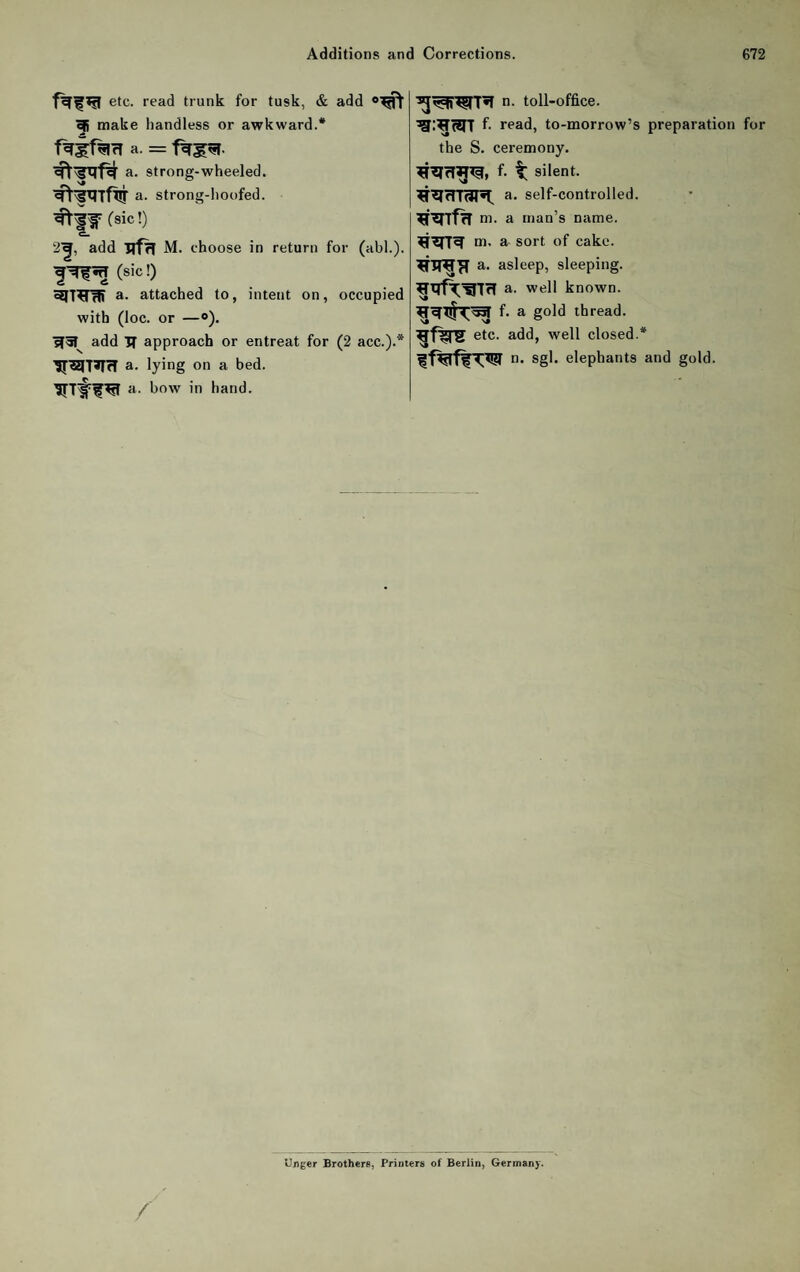 etc. read trunk for tusk, & add ^ make handless or awkward.* a. = a. strone-wheeled. N» j ^ ^rgxiTflj a. strong-lioofed. (sic!) 2-|, add ITfrI M. choose in return for (abl.). (sic!) 3IT^rW attached to, intent on, occupied with (loc. or —»). ?t5I^ add TT approach or entreat for (2 acc.).* Tf^T^TI a. lying on a bed. a. bow in hand. n. toll-office. fi read, to-morrow’s preparation for the S. ceremony. f- t silent, a. self-controlled, m. a man’s name, m. a sort of cake, a. asleep, sleeping, a. well known, f. a gold thread, etc. add, well closed.* n. sgl. elephants and gold. Unger Brothers, Printers of Berlin, Germany.