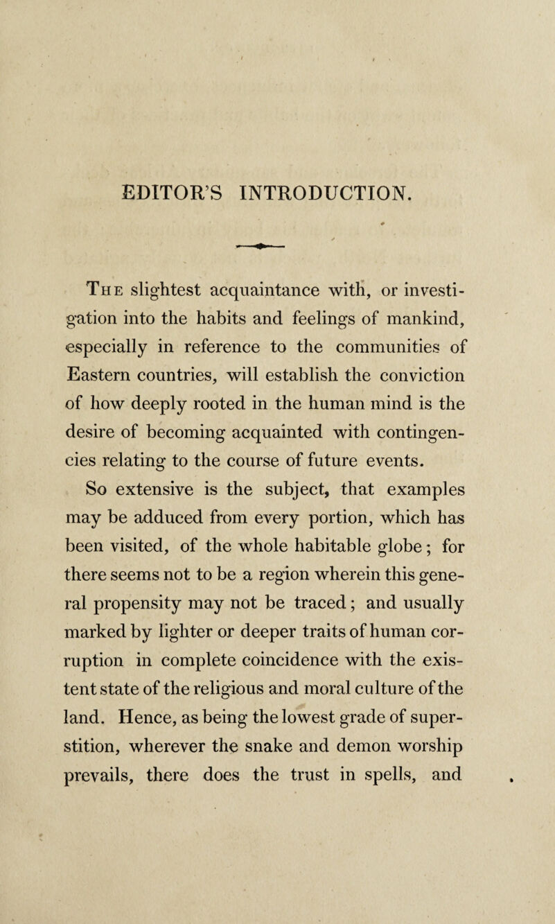 EDITORS INTRODUCTION. The slightest acquaintance with, or investi¬ gation into the habits and feelings of mankind, especially in reference to the communities of Eastern countries, will establish the conviction of how deeply rooted in the human mind is the desire of becoming acquainted with contingen¬ cies relating to the course of future events. So extensive is the subject, that examples may be adduced from every portion, which has been visited, of the whole habitable globe; for there seems not to be a region wherein this gene¬ ral propensity may not be traced; and usually marked by lighter or deeper traits of human cor¬ ruption in complete coincidence with the exis¬ tent state of the religious and moral culture of the land. Hence, as being the lowest grade of super¬ stition, wherever the snake and demon worship prevails, there does the trust in spells, and