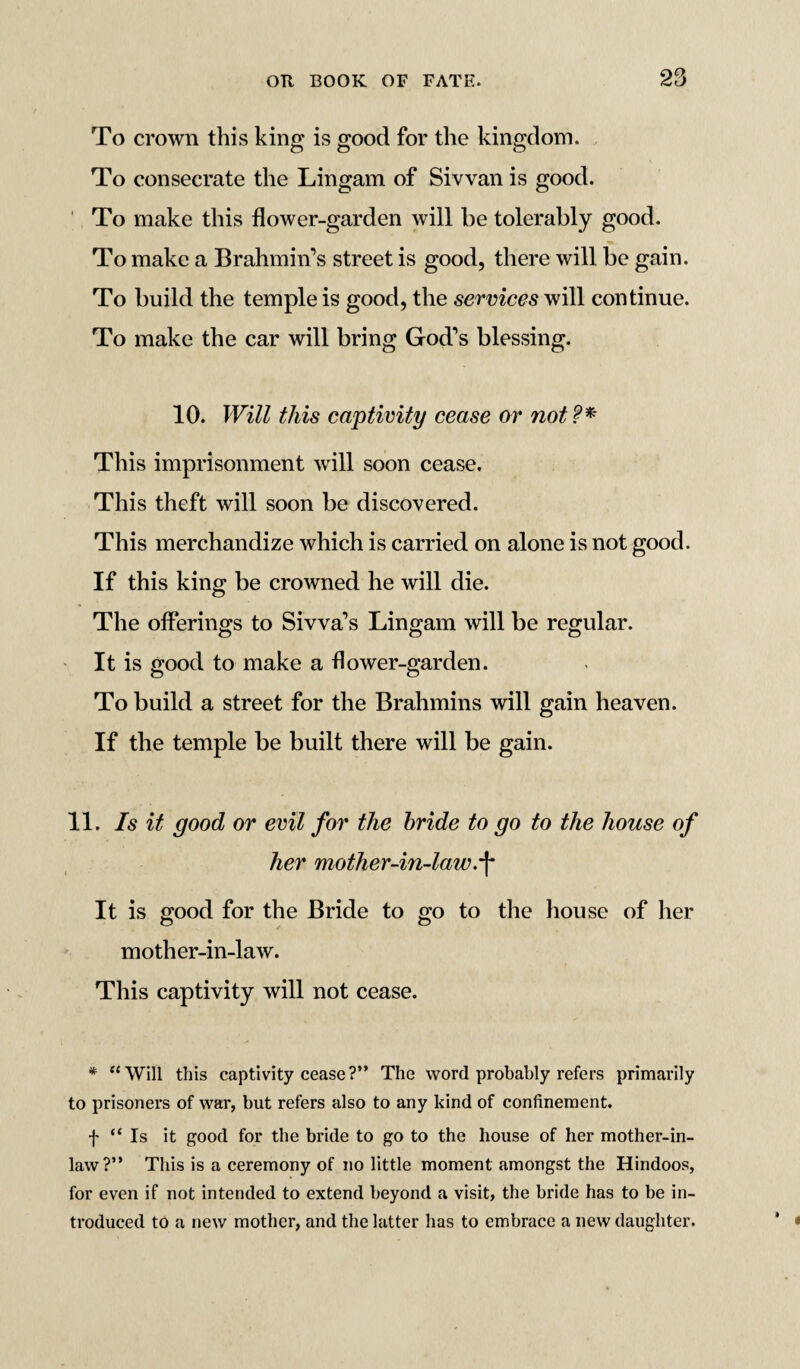 To crown this king is good for the kingdom. To consecrate the Lingam of Sivvan is good. To make this flower-garden will be tolerably good. To make a Brahmin’s street is good, there will be gain. To build the temple is good, the services will continue. To make the car will bring God’s blessing. 10. Will this captivity cease or not?* This imprisonment will soon cease. This theft will soon be discovered. This merchandize which is carried on alone is not good. If this king be crowned he will die. The offerings to Sivva’s Lingam will be regular. It is good to make a flower-garden. To build a street for the Brahmins will gain heaven. If the temple be built there will be gain. 11. Is it good or evil for the bride to go to the house of her mother-in-law.•(* It is good for the Bride to go to the house of her to to mother-in-law. This captivity will not cease. * “Will this captivity cease?” The word probably refers primarily to prisoners of war, but refers also to any kind of confinement. f “Is it good for the bride to go to the house of her mother-in- law?” This is a ceremony of no little moment amongst the Hindoos, for even if not intended to extend beyond a visit, the bride has to be in¬ troduced to a new mother, and the latter has to embrace a new daughter.