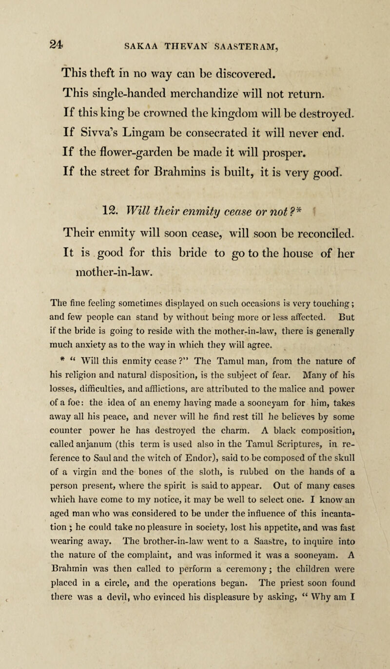 This theft in no way can be discovered. This single-handed merchandize will not return. If this king be crowned the kingdom will be destroyed. If Sivva’s Lingam be consecrated it will never end. If the flower-garden be made it will prosper. If the street for Brahmins is built, it is very good. 12. Will their enmity cease or not ?* Their enmity will soon cease, will soon be reconciled. It is good for this bride to go to the house of her mother-in-law. The fine feeling sometimes displayed on such occasions is very touching; and few people can stand by without being more or less affected. But if the bride is going to reside with the mother-in-law, there is generally much anxiety as to the way in which they will agree. * “ Will this enmity cease ?” The Tamul man, from the nature of his religion and natural disposition, is the subject of fear. Many of his losses, difficulties, and afflictions, are attributed to the malice and power of a foe: the idea of an enemy having made a sooneyam for him, takes away all his peace, and never will he find rest till he believes by some counter power he has destroyed the charm. A black composition, called anjanum (this term is used also in the Tamul Scriptures, in re¬ ference to Saul and the witch of Endor), said to be composed of the skull of a virgin and the bones of the sloth, is rubbed on the hands of a person present, where the spirit is said to appear. Out of many cases which have come to my notice, it may be well to select one. I know an aged man who was considered to be under the influence of this incanta¬ tion ; he could take no pleasure in society, lost his appetite, and was fast wearing away. The brother-in-law went to a Saastre, to inquire into the nature of the complaint, and was informed it was a sooneyam. A Brahmin was then called to perform a ceremony; the children were placed in a circle, and the operations began. The priest soon found there was a devil, who evinced his displeasure by asking, “ Why am I
