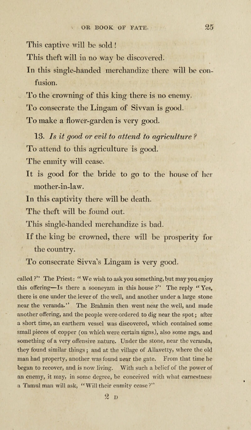 This captive will be sold ! This theft will in no way be discovered. In this single-handed merchandize there will be con¬ fusion. To the crowning of this king there is no enemy. To consecrate the Lingam of Si wan is good. To make a flower-garden is very good. 13. Is it good or evil to attend to agriculture ? To attend to this agriculture is good. The enmity will cease. It is good for the bride to go to the house of her mother-in-law. . r In this captivity there will be death. The theft will be found out. This single-handed merchandize is bad. If the king be crowned, there will be prosperity for the country. To consecrate Siwa's Lingam is very good. called ?” The Priest: “We wish to ask you something, but may you enjoy this offering—Is there a sooneyam in this house ?” The reply “ Yes, there is one under the lever of the well, and another under a large stone near the veranda.” The Brahmin then went near the well, and made another offering, and the people were ordered to dig near the spot; after a short time, an earthern vessel was discovered, which contained some small pieces of copper (on which were certain signs), also some rags, and something of a very offensive nature. Under the stone, near the veranda, they found similar things; and at the village of Allavetty, where the old man had property, another was found near the gate. From that time he began to recover, and is now living. With such a belief of the power of an enemy, it may, in some degree, be conceived with what earnestness a Tamul man will ask, “Will their enmity cease?” 2 i)