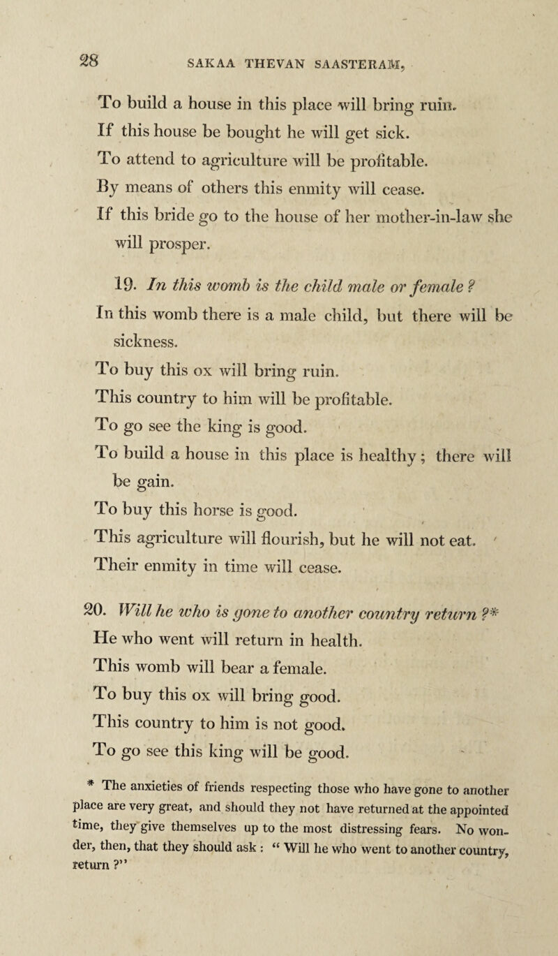 m To build a house in this place will bring ruin. If this house be bought he will get sick. To attend to agriculture will be profitable. By means of others this enmity will cease. If this bride go to the house of her mother-in-law she will prosper. 19. In this womb is the child male or female ? In this womb there is a male child, but there will be sickness. To buy this ox will bring ruin. This country to him will be profitable. To go see the king is good. To build a house in this place is healthy; there will be gain. To buy this horse is good. This agriculture will flourish, but he will not eat. Their enmity in time will cease. 20. Will he who is gone to another country return He who went will return in health. This womb will bear a female. To buy this ox will bring good. This country to him is not good. To go see this king will be good. * The anxieties of friends respecting those who have gone to another place are very great, and should they not have returned at the appointed time, they give themselves up to the most distressing fears. No won¬ der, then, that they should ask : “ Will he who went to another country, return ?”